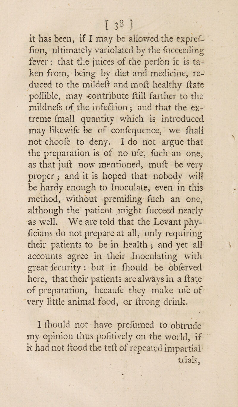 It has been, if I may he allowed the expref- fion, ultimately variolated by the fucceeding fever: that the juices of the perfon it is ta¬ ken from, being by diet and medicine, re¬ duced to the mildeft and moft healthy ftate poffible, may contribute ftill farther to the mildnefs of the infection; and that the ex¬ treme fmall quantity which is introduced may likewife be of confequence, we fhali not choofe to deny. I do not argue that the preparation is of no life, fuch an one, as that juft now mentioned, mail: be very proper; and it is hoped that nobody will be hardy enough to Inoculate, even in this method, without preraifmg fuch an one, although the patient might fucceed nearly as well. We are told that the Levant phy- ficians do not prepare at all, only requiring their patients to be in health ; and yet all accounts agree in their Inoculating with great fecurity : but it fhould be ohferved here, that their patients are always in a ftate of preparation, becaufe they make ufe of very little animal food, or ftrong drink. I fhould not have prefumed to obtrude my opinion thus pofitively on the world, if It had not flood the left of repeated impartial trials,