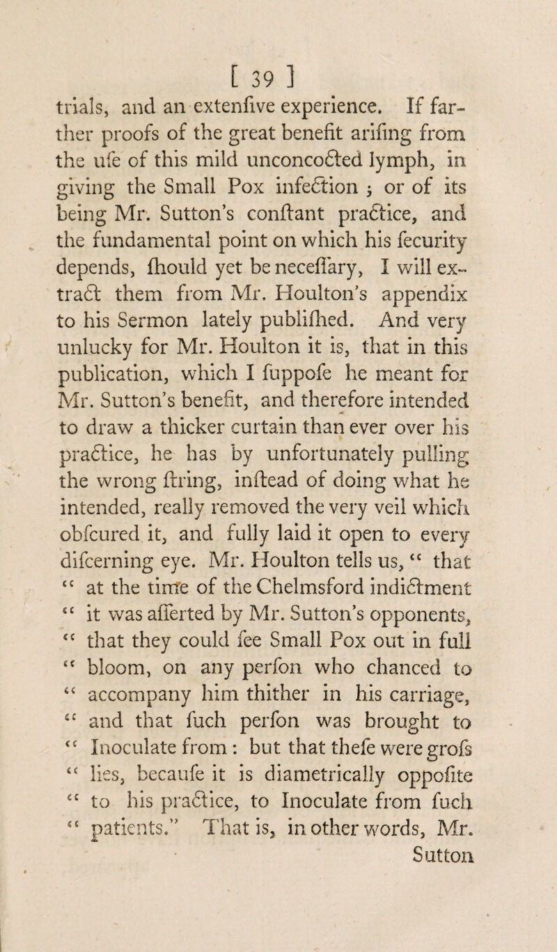 trials, and an extenfive experience. If far¬ ther proofs of the great benefit arifing from the ufe of this mild unconcofted lymph, in giving the Small Pox infection ; or of its being Mr. Sutton’s conftant practice, and the fundamental point on which his fecurity depends, fhould yet be necefiary, I will ex¬ tract them from Mr. Houlton’s appendix to his Sermon lately publifhed. And very unlucky for Mr. Houlton it is, that in this publication, which I fuppofe he meant for Mr. Sutton’s benefit, and therefore intended to draw a thicker curtain than ever over his praftice, he has by unfortunately pulling the wrong firing, inftead of doing what he intended, really removed the very veil which obfcured it, and fully laid it open to every difcerning eye. Mr. Ploulton tells us,<c that {C at the time of the Chelmsford indidfment €C it was afferted by Mr. Sutton’s opponents, <c that they could fee Small Pox out in full £C bloom, on any perfon who chanced to accompany him thither in his carriage, tc and that fuch perfon was brought to <c Inoculate from : but that thefe were grofs “ lies, becaufe it is diametrically oppoflte £C to his praftice, to Inoculate from fuch “ patients.” That is, in other words, Mr. Sutton