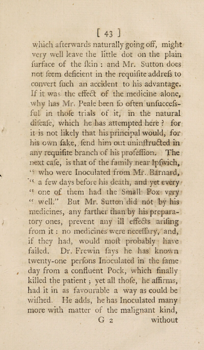 which afterwards naturally going oft, might very well leave the little dot on the plain furface of the (kin : and Mr. Sutton does not feem deficient in the requifite addrefs to convert fuch an accident to his advantage. If it was the effect of the medicine alone, why has Mr* Peale been fo often unfuccefs- ful in thofe trials of it, in the natural difeafe, which he has attempted here ? for it is not likely that his principal would, for his own fake,,fend him out uninffrudted in any requifite branch of his profeffion. The next cafe, is that of the family near Ipfwich, t£ who were Inoculated from Mr. Barnard, £C a few days before his death, and yet every “ one of them had the Small Pox very well/’ But Mr. Sutton did not by his medicines, any farther than by his prepara¬ tory ones, prevent any ill effedls arifing from it: no medicines were necdfary,- and, if they had, would moft probably have failed. Dr. Frewin fays he has known twenty-one perfbns Inoculated in the fame day from a confluent Pock, which finally killed the patient ^ yet all thofe, he affirms, had it in as favourable a way as could be v/ifhed. He adds, he has Inoculated many more with matter of the malignant kind, G 2 without