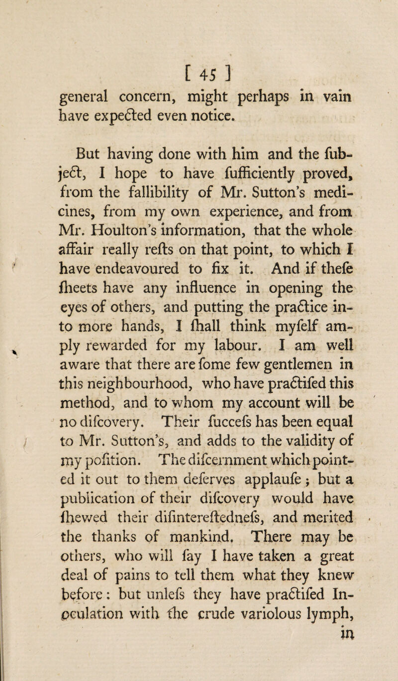 general concern, might perhaps in vain have expected even notice. But having done with him and the fub- je£t, I hope to have fuffkiently proved, from the fallibility of Mr. Sutton’s medi¬ cines, from my own experience, and from Mr. Houlton’s information, that the whole affair really refts on that point, to which I have endeavoured to fix it. And if thefe fheets have any influence in opening the eyes of others, and putting the pradtice in¬ to more hands, I fhall think myfelf am¬ ply rewarded for my labour. I am well aware that there are fome few gentlemen in this neighbourhood, who have praftifed this method, and to whom my account will be no difcovery. Their fuccefs has been equal to Mr. Sutton’s, and adds to the validity of my pofition. The difcernment which point¬ ed it out to them deferves applaufe ; but a publication of their difcovery would have fhewed their difintereftednefs, and merited the thanks of mankind, There may be others, who will fay I have taken a great deal of pains to tell them what they knew before: but unlefs they have praftifed In¬ oculation with the crude variolous lymph,