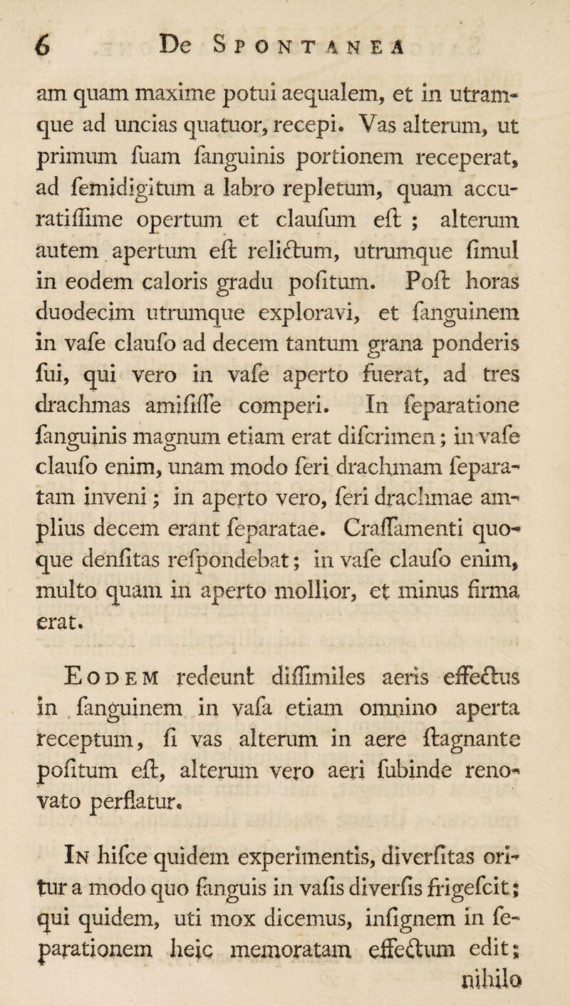 am quam maxime potui aequalem, et in utram¬ que ad uncias quatuor, recepi. Vas alterum, ut primum fuam fanguinis portionem receperat, ad femidigitum a labro repletum, quam accu- ratiffime opertum et claufum eft ; alterum autem apertum eft reliftum, utrumque fimul in eodem caloris gradu podtum. Poft horas duodecim utrumque exploravi, et fanguinem in vafe claufo ad decem tantum grana ponderis fui, qui vero in vafe aperto fuerat, ad tres di^achmas amififfe comperi. In feparatione fanguinis magnum etiam erat difcrimen; in vafe claufo enim, unam modo feri drachmam fepara- tam inveni; in aperto vero, feri drachmae am-- piius decem erant feparatae. CralTamenti quo^ que denfitas refpondebat; in vafe claufo enim, multo quam in aperto mollior, et minus firma erat. Eodem redeunt diffimiles aeris effeftus in , fanguinem in vafa etiam omnino aperta receptum, fi vas alterum in aere ftagnante pofitum eft, alterum vero aeri fubinde reno« vato perflatur. In hifce quidem experimentis, diverfitas orl^ tur a modo quo fanguis in vafis diverfis frigefcit; qui quidem, uti mox dicemus, infignem in fe- parationem heic memoratam efTeftum edit; nihilo