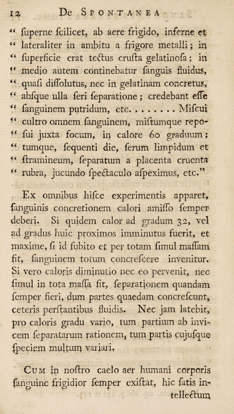 I % De Spontanea. fuperne fcilicet, ab aere frigido, inferne et lateraliter in ambitu a frigore metalli; in fuperficie erat teftus crufta gelatinofa; in medio autem continebatur fanguis fluidus, quafi diflblutus, nec in gelatinam concretus, ahfque ulla feri feparatione; credebant efle ^' fanguinem putridum, etc. Mlfcui cultro omnem fanguinem, miftumque repo- fui juxta focum, in calore 6o graduum; tumque, fequenti die, ferum limpidum et ftramineum, feparatum a placenta cruenta rubra, jucundo fpeftaculo afpeximus, etc.’’ Ex omnibus hifce experimentis apparet, fanguinis concretionem calori amiflb femper deberi. Si quidem calor ad gradum 32, vel ad gradus huic proximos imminutus fuerit, et maxime, 11 id fubito et per totam fimul maflam fit, fanguinem totum concrefcere invenitur. Si vero caloris diminutio nec eo pervenit, nec iimul in tota maffa fit, feparat|onem quandam femper fieri, dym partes quaedam concrefcunt, ceteris perflantibus fluidis. Nec jam latebit, pro caloris gradu vario, tum partium ab invi¬ cem feparatarum rationem^ tmn partis cujufque fpeciem mujtunr variari? Cum in noflro caelo aer humani corporis fanguinc frigidior femper exiftat, hic fatis iii-^ telleflum