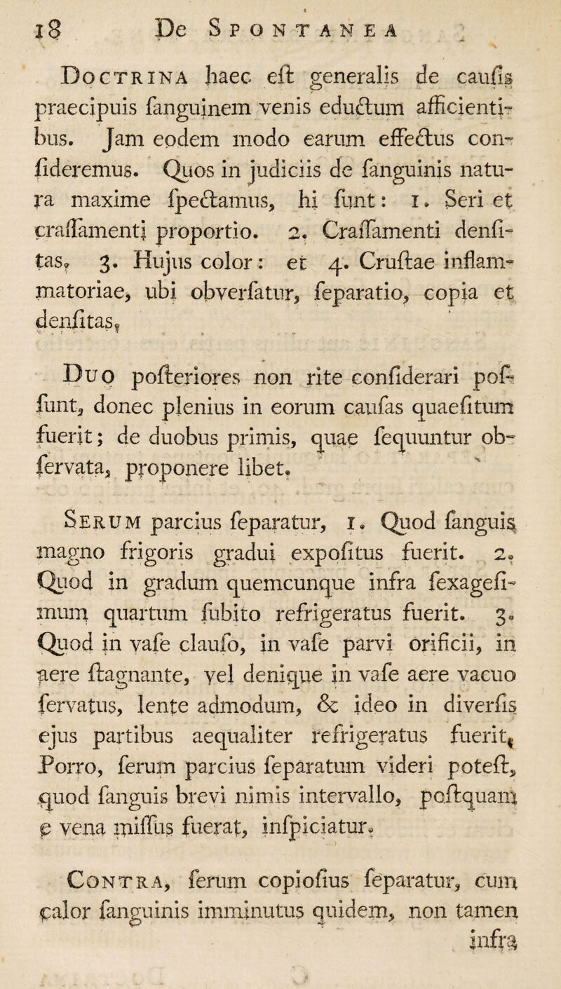 i ■ . Doctrina Jiaec eft generalis de caulis praecipuis fanguinem venis edu£lum afficienti¬ bus. Jam eodem modo earum effeftus con¬ fideremus. Quos in judiciis de fanguinis natu¬ ra maxime fpedlamus, hi funt: i. Seri et craffiimenti proportio. 2. Craffamenti denfi- tas^ 3. Hujus color : et 4. Cruftae inflam¬ matoriae, ubi obverfatur, feparatio, copia et denfitas? . i - ^ . « f Duo pofteriores non rite confiderarl pofi funt, donec plenius in eorum caiifas quaefitum fuerit; de duobus primis, quae fequuntur ob- fervata, proponere Ubet. Serum parcius feparatur, i. Quod langui^ magno frigoris gradui expolitus fuerit. 2. Quod in gradum quemcunque infra fexagefi- mum quartum fubito refrigeratus fuerit. 3» Quod in vafe claufo, in vafe parvi orificii, in aere ftagnante, yel denique in vafe aere vacuo fervatus, lente admodum, & ideo in diverfis ejus partibus aequaliter refrigeratus fuerit^ Porro, ferum parcius feparatum videri potefl:,, quod fanguis brevi nimis intervallo, poftquain p vena miffus fuerat, infpiciatur- Contra, ferum copiofius feparatur, cuna calor fanguinis imminutus quidem, non tamen infra