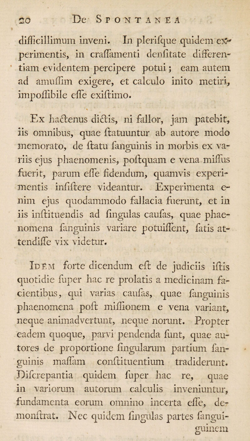 difficillimum inveni. In plerifque .quidem perimentis, in craflamenti denlitate differem ' tiam evidentem percipere potui; eam autem ad amuffim exigere, et calculo inito metiri, impoffibile elTe exiftimo. Ex liaftenus diftis, ni fallor, jam patebit, iis omnibus, quae ftatuuntur ab autore modo memorato, de ftatu fanguinis in morbis ex va¬ riis ejus phaenomenis, poftquam e vena miffus fuerit, parum effe fidendum, quamvis experi¬ mentis infiftere videantur. Experimenta e- nim eius quodammodo fallacia fuerunt, et in iis inftituendis ad fingulas caufas, quae phae¬ nomena fanguinis variare potuiffent, fatis at- tendilTe vix videtur. I Idem forte dicendum eft de judiciis Iftls quotidie fuper hac re prolatis a medicinam fa¬ cientibus, qui varias caufas, quae fanguinis phaenomena poft miilionem e vena variant, neque animadvertunt, neque norunt. Propter eadem quoque, parvi pendenda funt, quae au- tores de proportione fingularum partium fan¬ guinis maflam confti tuentium tradiderunt. Difcrepantia quidem fuper hac re, quae in variorum autorum calculis inveniuntur, fundamenta eorum omnino incerta efle, der inonilrat. Nec quidem fiiigitlas partes fangui- guinem