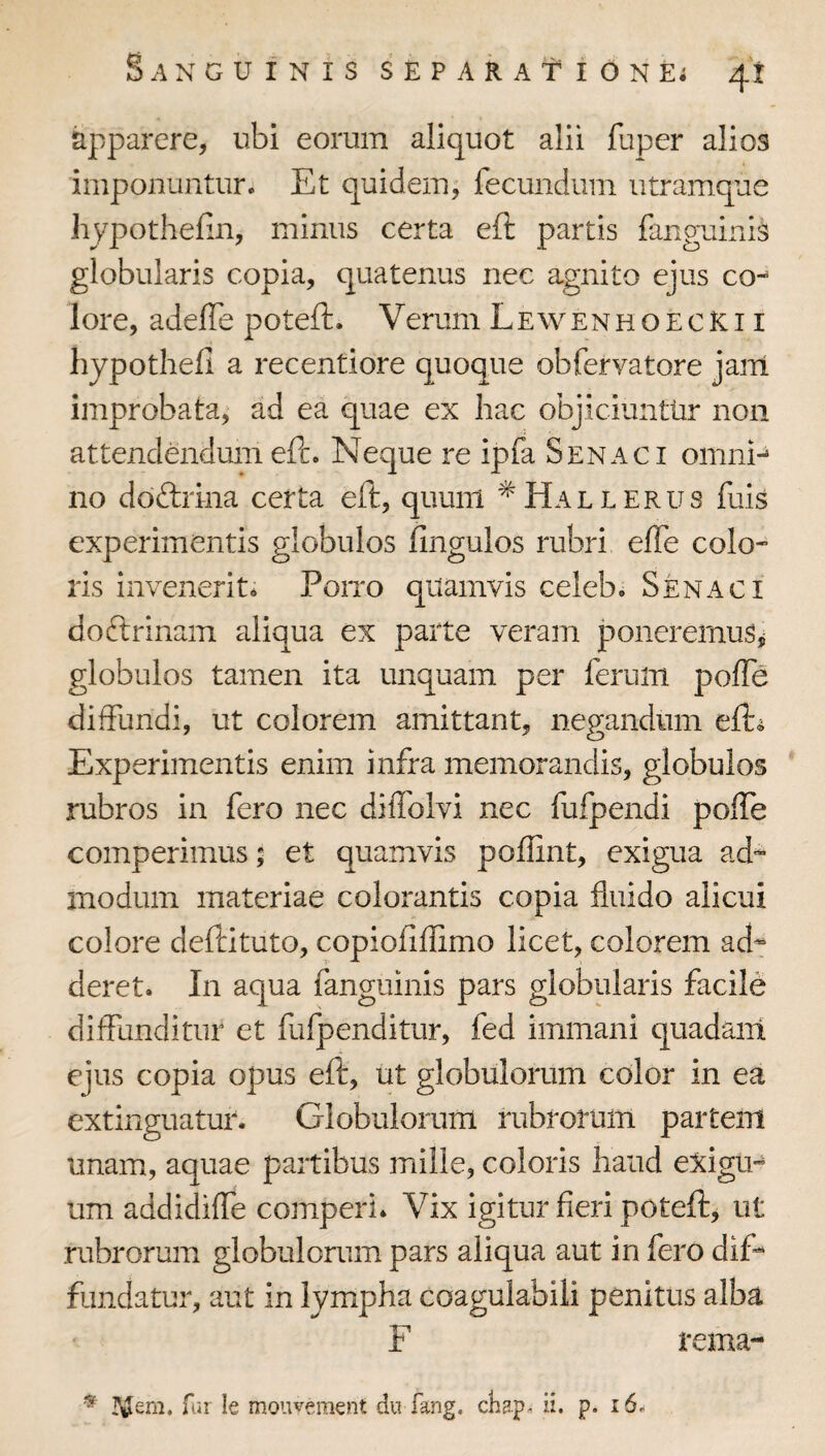 apparere, ubi eorum aliquot alii fuper alios imponuntur. Et quidem^ fecundum utramque hypothefin, minus certa eft partis fanguinis globularis copia, quatenus nec agnito ejus co-* lore, adelTe poteft. Verum Lewenhoecki i hypothefi a recentiore quoque obfervatore jain improbata,' ad ea quae ex hac objiciunttir non attendtodum eft. Neque re ipfa S en aci omni^ no doftrina certa eft, quum ^Hallerus fuis experimentis globulos fingulos rubri elTe colo¬ ris invenerit. Poito quamvis celeb. Senaci doftrinam aliqua ex parte veram poneremus,; globulos tamen ita unquam per ferum poffe diffundi, ut colorem amittant, negandum eft^ Experimentis enim infra memorandis, globulos rubros in fero nec diffolvi nec fufpendi poffe comperimus 5 et quamvis poffint, exigua ad-- modum materiae colorantis copia fluido alicui colore deftituto, copiofiffimo licet, colorem ad^ deret. In aqua fanguinis pars globularis facile diffunditur et fufpenditur, fed immani quadam ejus copia opus eft, ut globulorum color in ea extinguatur. Globulorum rubrorum partem unam, aquae partibus mille, coloris haud e:^igu- um addidiffe comperl. Vix igitur fieri poteft, ut rubrorum globulorum pars aliqua aut in fero dif¬ fundatur, aut in lympha coagulabili penitus alba F rema- ^ JVilem. far le mouvernent dn fang. chap. n* P* ^