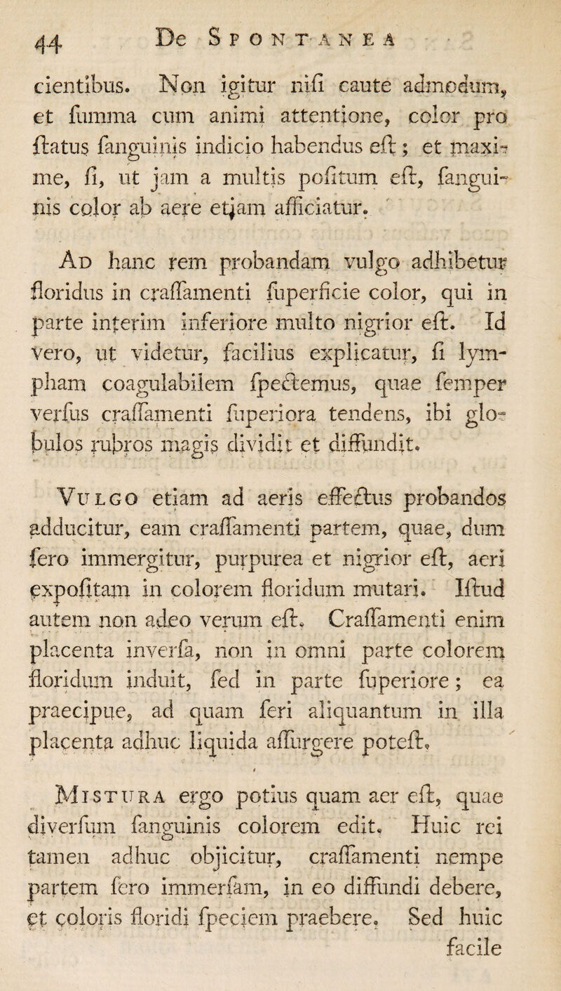 cientibus. Non igitur nifi caute admodum^ et fumma cum animi attentione, color pro fiiatus fanguinis indicio habendus eft ; et maxi-? me, fi, ut jam a multis pofitum eft, fanguu nis color ab aere etjam afficiatur. Ad hanc rem probandam vulgo adhibetur floridus in craffamenti fuperficie color, qui in parte interim inferiore multo nigrior eft. Id Vero, ut videtur, facilius explicatur, fi lym¬ pham coagulabilem fpedtemus, quae femper verfus craffaiiienti fiiperiora tendens, ibi glo? bulos rubros magis dividit et diffundit. Vulgo etiam ad aeris effeftus probandos adducitur, eam craffamenti partem, quae, dum fero immergitur, purpurea et nigTior eft, aeri ^xpofitam in. colorem floridum mutari. Iftud autem non adeo verum eft* Craffamenti enim placenta inverfa, non in omni parte colorem floridum induit, fed in parte fuperiore; ea praecipue, ad quam feri aliquantum in illa placenta adhuc liquida affurgere poteft, i Mistura ergo potius quam aer eft, quae diverfum fanmiinis colorem edit. Huic rei ■ . ■ ^ . Q . ■ tamen adhuc objicitur, craffamenti nempe partem fero immerfam, in eo diffundi debere, et coloris floridi fpeciem praebere. Sed huic facile