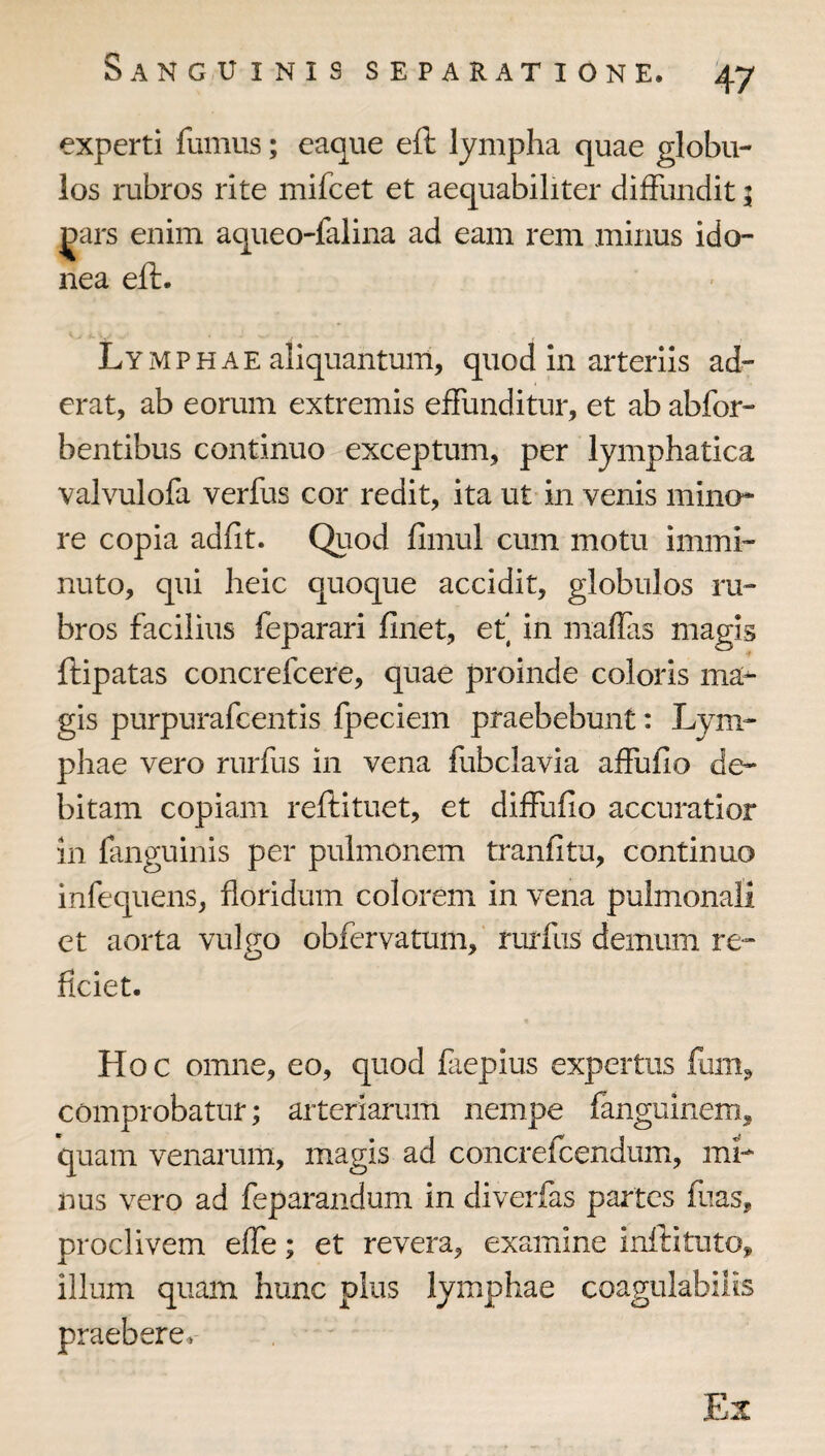 experti fumus; eaque eft lympha quae globu¬ los rubros rite mifcet et aequabiliter diffundit 5 ^ars enim aqueo-falina ad eam rem minus ido¬ nea eft. Lymphae aliquantum, quod in arteriis ad¬ erat, ab eorum extremis effunditur, et ab abfor- bentibus continuo exceptum, per lymphatica valvulofa verfus cor redit, ita ut in venis mino¬ re copia adfit. Quod fimul cum motu immi¬ nuto, qui heic quoque accidit, globulos ru¬ bros facilius feparari finet, ef in maflas magis ftipatas concrefcere, quae proinde coloris ma^ gis purpurafcentis fpeciem praebebunt: Lym¬ phae vero rurfus in vena fubclavia affufio de¬ bitam copiam reftituet, et diffufio accuratior in fanguinis per pulmonem tranfitu, continuo infequens, floridum colorem in vena pulmonali et aorta vulgo obfervatum, rurfus demum re¬ ficiet. Hoc omne, eo, quod faepius expertus funij» comprobatur; arteriarum nempe fanguinem, quam venarum, magis ad concrefcendum, mi¬ nus vero ad feparandum in diverfas partes fuas, proclivem effe; et revera, examine inftitutOj, illum quam hunc plus lymphae coagulabiiis praebere. Ex