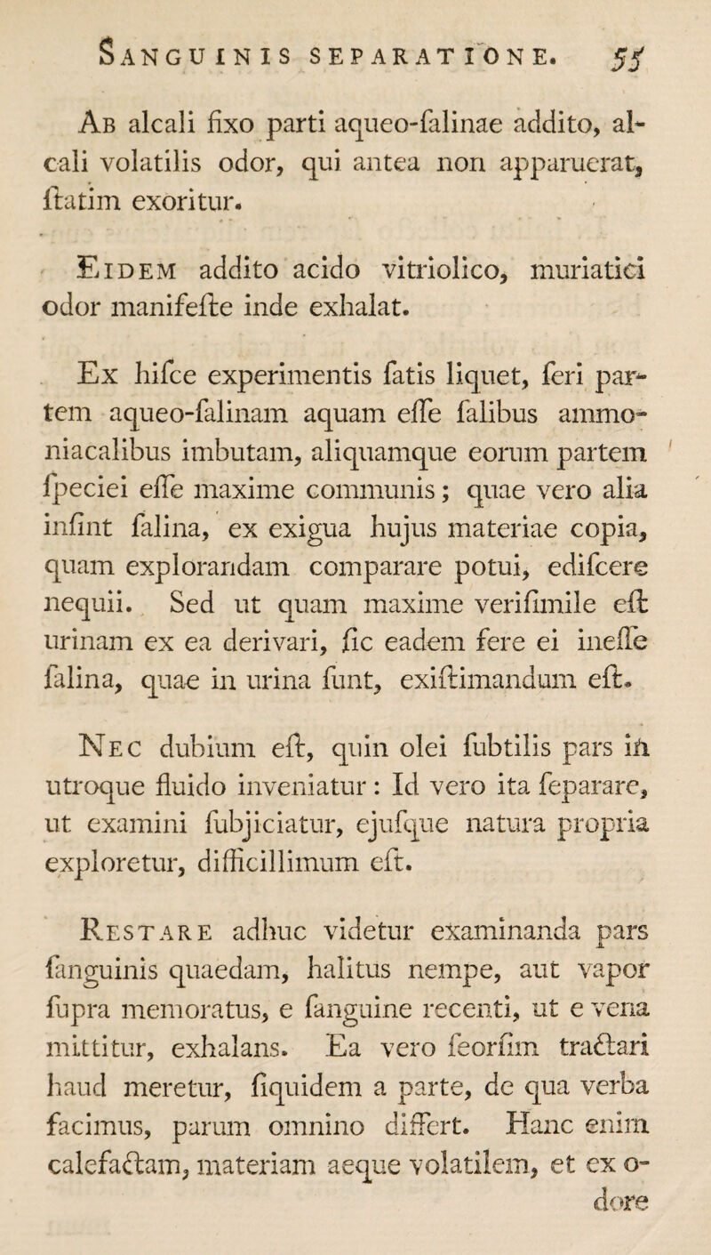 Ab alcali fixo parti aqueo-falinae addito, al- cali volatilis odor, qui antea non apparuerat, ftatim exoritur. Eidem addito acido vitriolico, muriatici odor manifefte inde exhalat. Ex hifce experimentis fatis liquet, feri par^ tem aqueo-falinam aquam effe falibus ammo- niacalibus imbutam, aliquamque eorum partem fpeciei elTe maxime communis; quae vero alia infint falina, ex exigua hujus materiae copia, quam explorandam comparare potui, edifcere nequii. Sed ut quam maxime verifimile eft urinam ex ea derivari, fic eadem fere ei inefle falina, quae in urina funt, exiftimandum eft. Nec dubium eft, quin olei fubtilis pars ih utroque fluido inveniatur: Id vero ita feparare, ut examini fubjiciatur, ejufque natura propria exploretur, difficillimum eft. Restare adhuc videtur examinanda pars JL fanguinis quaedam, halitus nempe, aut vapor fupra memoratus, e fanguine recenti, ut e vena mittitur, exhalans. Ea vero feorfim traftari haud meretur, fiquidem a parte, de qua verba facimus, parum omnino differt. Hanc enim calefaftam, materiam aeque volatilem, et ex o- d<»re