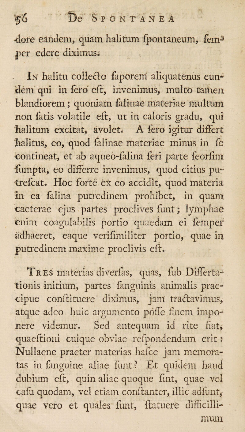 dore eandem, quam halitum fpontaneum, fem^ per edere diximus- In halitu collefto faporeiri allquattous eum dem qui in fero eft, invenimus, multo tamen blandiorem; quoniam faliiiae materiae multum non fatis volatile eft, ut in caloris gradu, qui halitum excitat, avolet- A fero igitur differt halitus, eo, quod falinae materiae minus in fe contineat, et ab aqueo-falina feri parte feorfim fumpta, eo differre invenimus, quod citius pm ti-efcat. Hoc forte ei eo accidit, quod materia in ea falina putredinem prohibet, in quam caeterae ejus partes proclives funt; lymphae enim coagulabilis portio quaedam ei fempef adhaeret, eaque verifimiliter portio, quae in putredinem maxime proclivis eft. Tres materias diverfas, quas, fub Differta-* tionis initium, partes fanguinis animalis prae¬ cipue conftituere diximus, jam traftavimus, atque adeo huic argumento pbife finem impo¬ nere videmur. Sed antequam id rite fiat,' quaeftioiii cuique obviae refpondendum erit: Nullaene praeter materias hafce jam memora¬ tas in fanguine aliae funt ? Et quidem haud dubium eft, quin aliae quoque fint, quae vel cafu quodam, vel etiam conftanter, illic adfunt, quae vero et quales funt, ftatuere difficilli¬ mum