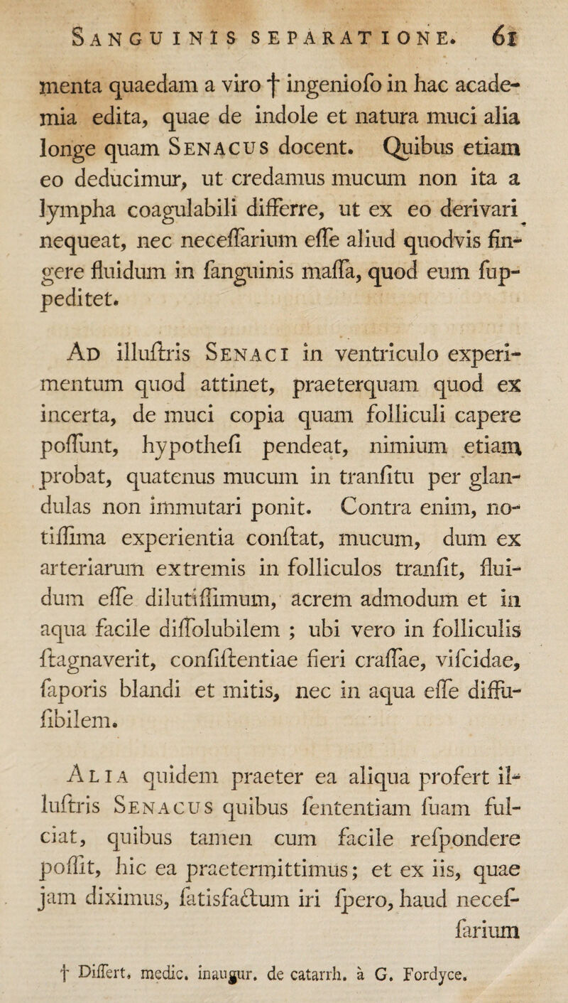 menta quaedam a viro f ingeniofo in hac acade- mia edita, quae de indole et natura muci alia longe quam Senacus docent. Quibus etiam eo deducimur, ut credamus mucum non ita a lympha coagulabili differre, ut ex eo derivari nequeat, nec neceffarium effe aliud quodvis fin^ gere fluidum in fanguinis maflTa, quod eum fup- peditet. Ad illuftris Senaci in ventriculo experi¬ mentum quod attinet, praeterquam quod ex incerta, de muci copia quam folliculi capere pofTunt, hypothefi pendeat, nimium etiam probat, quatenus mucum in tranfitu per glan¬ dulas non immutari ponit. Contra enim, no-- tiflima experientia conftat, mucum, dum ex arteriarum extremis in folliculos tranfit, flui¬ dum efle dilutiflimum, acrem admodum et in aqua facile difTolubilem ; ubi vero in folliculis ftagnaverit, confiftentlae fieri crafTae, vifcidae, faporis blandi et mitis, nec in aqua efle diflu- flbllem. Alia quidem praeter ea aliqua profert il- luftris Senacus quibus fententiam fuam ful¬ ciat, quibus tamen cum facile refpondere poflit, hic ea praetermittimus; et ex iis, quae jam diximus, fatisfaftum iri Ipero, haud necef¬ farium t Differt, medie, inaugur. de catarrh. a G. Fordyce.