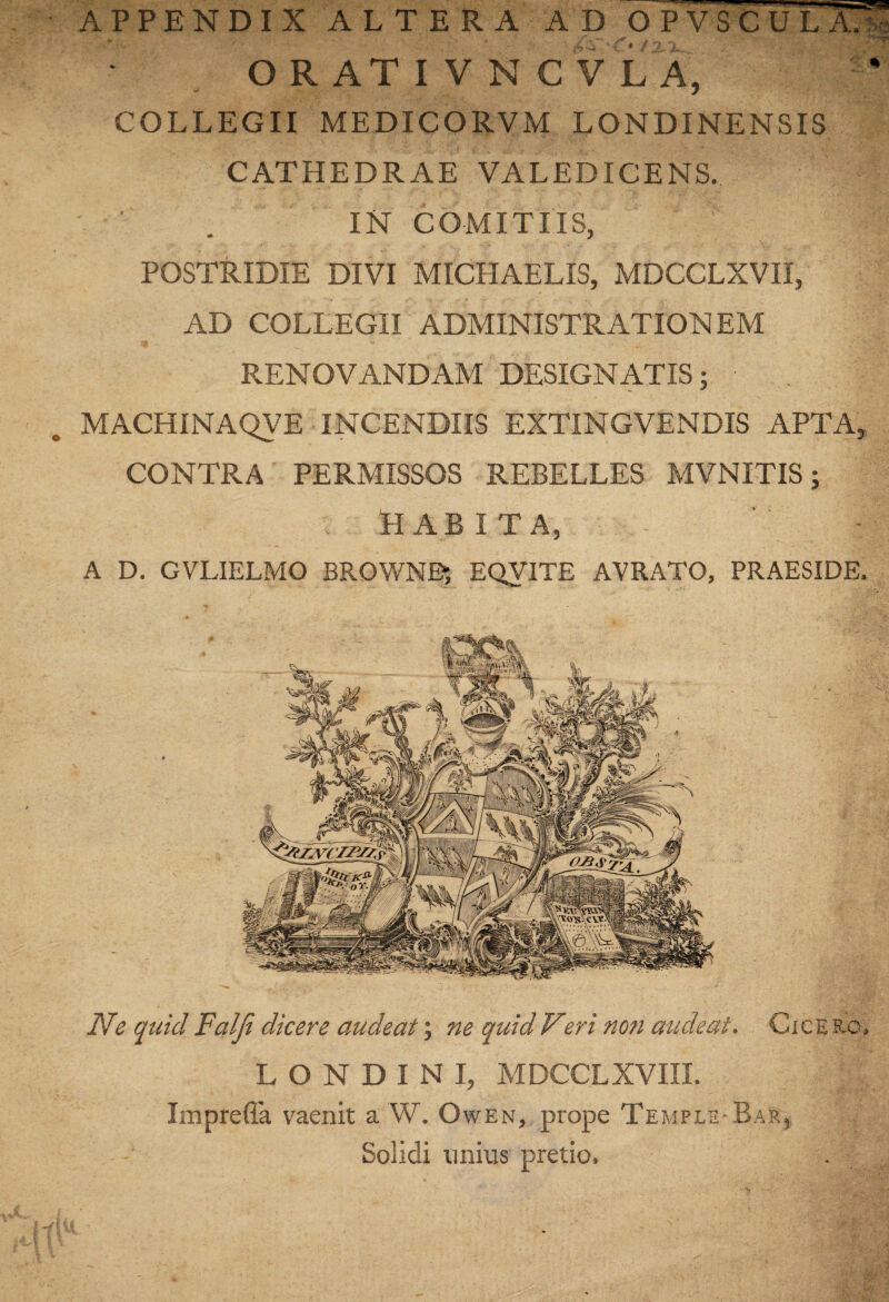 COLLEGII MEDICORVM LONDINENSIS CATHEDRAE VALEDICENS. IN COMITIIS, POSTRIDIE DIVI MICHAELIS, MDCCLXVII, AD COLLEGII ADMINISTRATIONEM X RENOVANDAM DESIGNATIS; MACHINAQVE INCENDIIS EXTINGVENDIS APTA, CONTRA PERMISSOS REBELLES MVNITIS; HABITA, A D. GVLIELMO BROWN^ EQVITE AVRATO, PRAESIDE. JVe quid Falji dicere audeat; ne quid Veri noti audeat, Cicero, L O N D I N I, MDCCLXVIII. ImprelTa vaenit a W. Owen, prope Temple Bar, Solidi unius pretio.