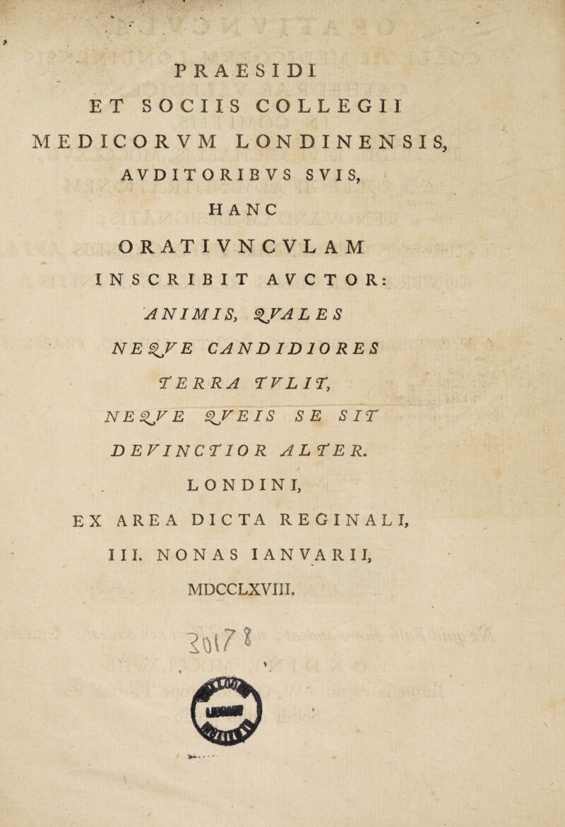 • ■ « ' f ■. .t • . \ * P R A E S I DI ET SOCIIS COLLEGII MEDICORVM LONDINENSIS, AVDITORIEVS SVIS, ' HANC ORATIV N C VL A M INSCRIBIT AVCTOR: ^ANIMISy ^VALES NE^VE CANDIDIORES TERRA TVLIT, NE^FE ^FEIS SE SIT DEVINCTIOR ALTER. L O N D I N I, EX AREA DICTA REGINALI, III. NONAS lANVARII, MDCCLXVIII.