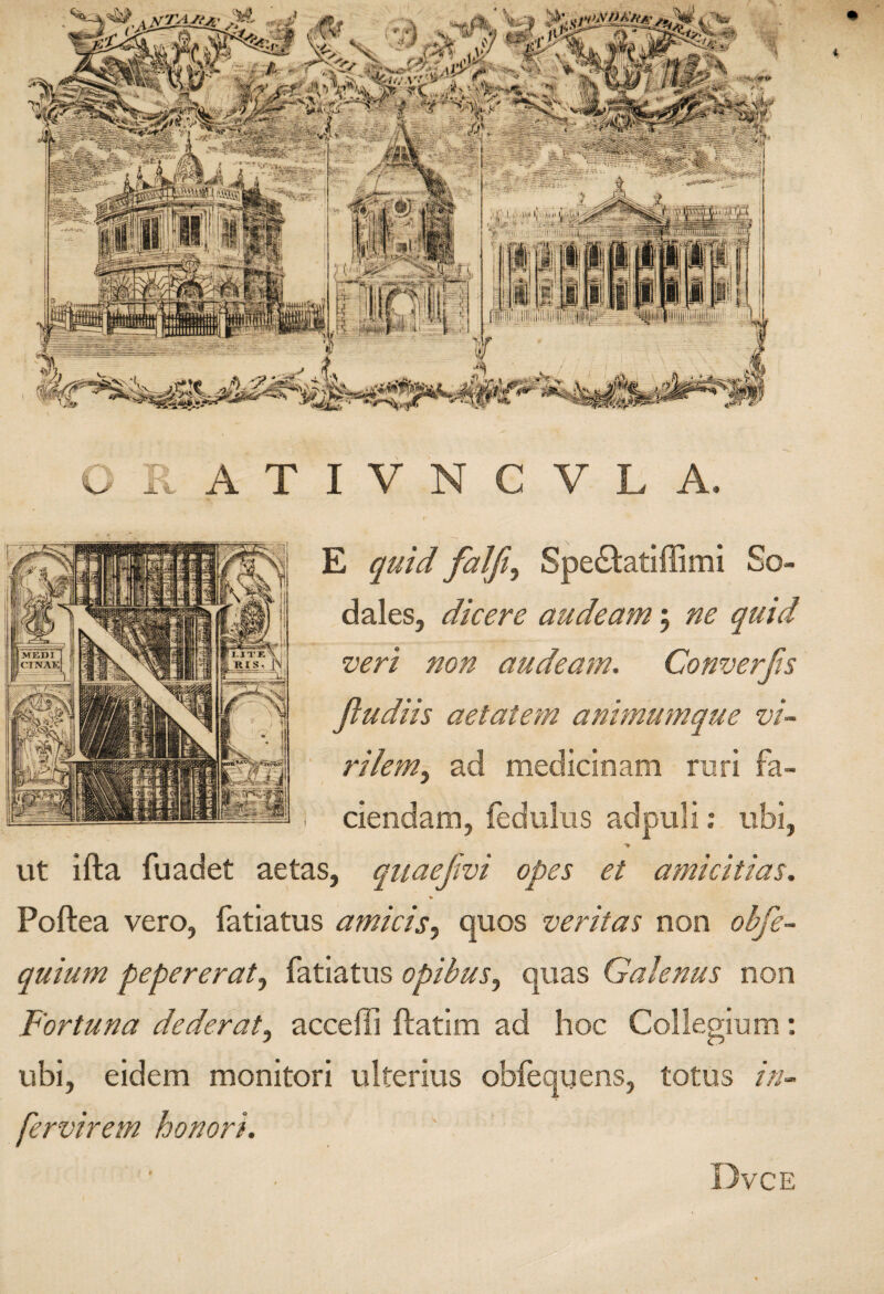 E quid falft^ Spediatiffimi So¬ dales, dicere audeam j ne quid veri non audeam, Converjis fludiis aetatem animumque vi¬ rilem,, ad medicmam rari fa¬ ciendam, fedulus adpuli: ubi, vit ifta fuadet aetas, quaefivi opes et amicitias, Poftea vero, fatiatus amicis, quos veritas non ohfe- quium pepererat, fatiatus opibus, quas Galenus non Fortuna dederat, acceffi ftatim ad hoc Collegium: ubi, eidem monitori ulterius obfequens, totus in- fervirem honori. i Dvce
