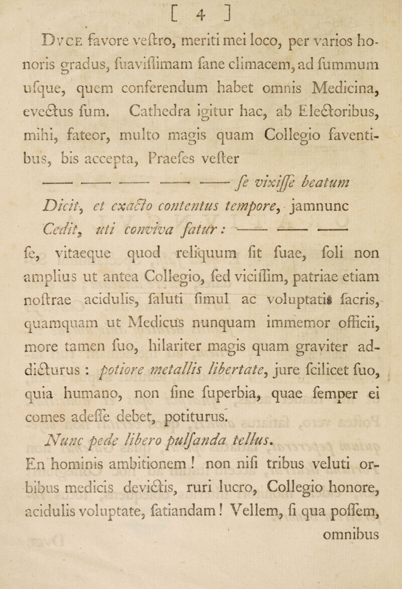 tt Dvce favore veftrOj meriti mei loco^ per varios ho¬ noris graduSj fiiavifiimam fane climacemjad fummum ijfqiie, quem conferendum habet omnis Medicina, evedfus fum. Cathedra igitur hac, ab Eledioribus, mihi, fateor, multo magis quam Collegio faventi¬ bus, bis accepta, Praefes vefter - --—, -- fe vixijfe beatum Dicit-, et cxaBo contentus tempore, - ‘yMmwxxxo. Cedit^ uti conviva fatur: *- - - fe, vitaeque quod reliquum fit fuae, foli non amplias ut antea Collegio, fed viciffim, patriae etiam noftrae acidulis, faluti fimul ac voluptarii facris, quamquam ut Medicas nunquam immemor officii, more tamen fao, hilariter magis quam graviter ad- diriliirus : potiore metallis libertate, jure fcilicet fuo, quia humano, non fine fuperbia, quae femper ei comes adeffe debet, potiturus. Nunc pede libero puljanda tellus. En hominis ambitionem ! non nifi tribus veluti or¬ bibus medicis devieris, ruri lucro, Collegio honore, acidulis voluptate, iatiandam! Vellem, fi qua poflem, omnibus