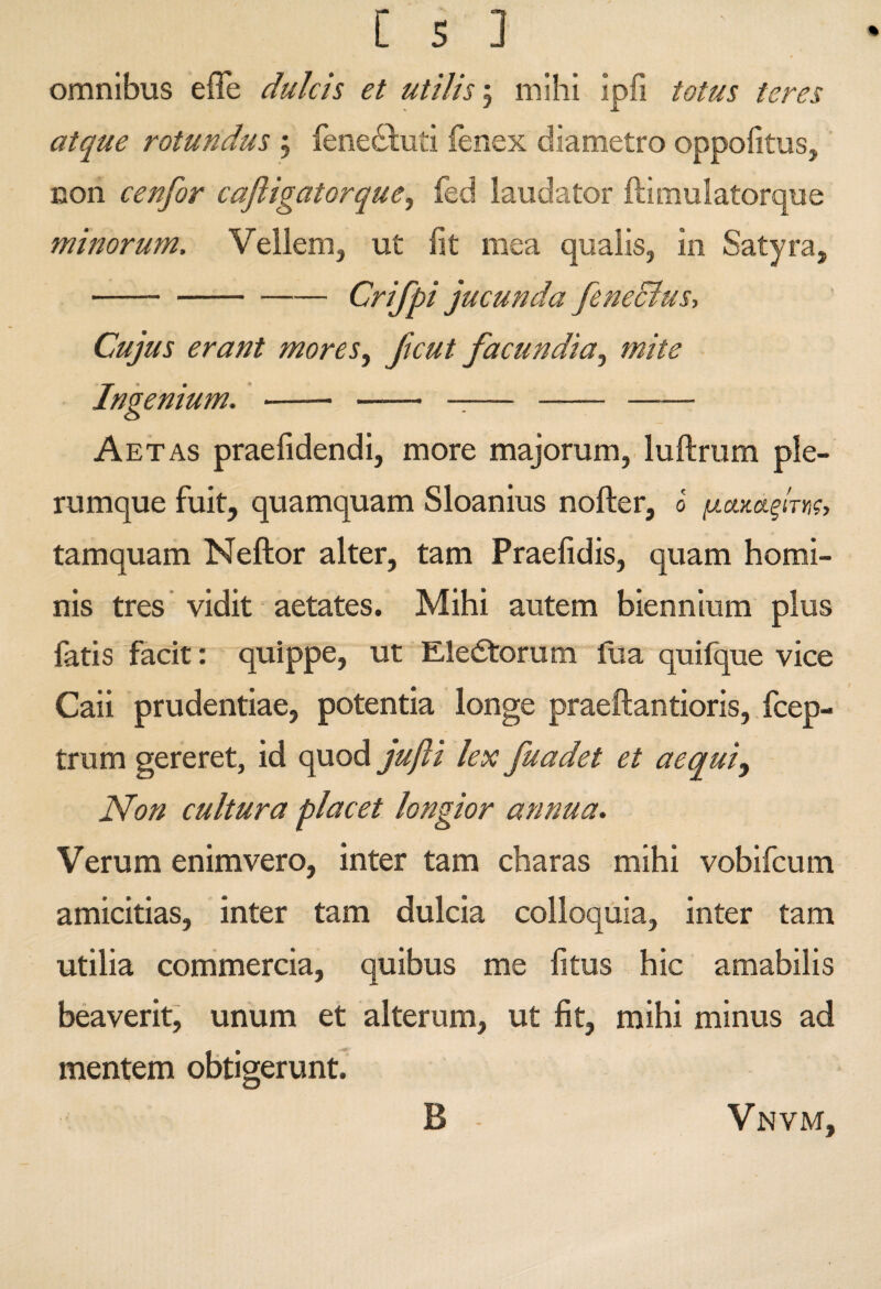 omnibus effe dulcis et utilis; mihi ipfi totus teres atque rotundus 5 fenedluti fenex diametro oppofitus, non cenfor caftigatorque, fed laudator ftimulatorque minorum. Vellem, ut fit mea qualis, in Satyra, -Crifpi jucunda feneclus. Cujus erant mores, ftcut facundia, mite Ingenium. ’- - -— --- Aetas praefidendi, more majorum, luftrum ple¬ rumque fuit, quamquam Sloanius nofter, 0 tamquam Neftor alter, tam Praefidis, quam homi¬ nis tres vidit aetates. Mihi autem biennium plus fatis facit: quippe, ut Eledtorum tlia quilq^ue vice Caii prudentiae, potentia longe praeftantioris, fcep- trum gereret, id quod jujii lex fuadet et aequi. Non cultura placet longior annua. Verum enimvero, inter tam charas mihi vobifcum amicitias, inter tam dulcia colloquia, inter tam utilia conimercia, quibus me fitus hic amabilis beaverit, unum et alterum, ut fit, mihi minus ad mentem obtigerunt B Vnvm,