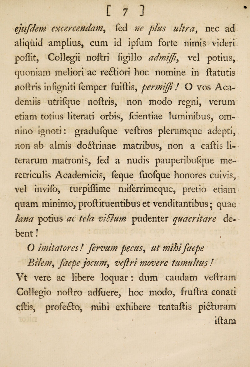 ejtifdem ei^cercendam.^ fed ne plus ultra^ nec ad aliquid amplius, cum id ipfum forte nimis videri; poflit, Collegii noftri figillo admijjt^ vel potius,, quoniam meliori ac reddiori hoc nomine in ftatutis; noftris injigniti femper fuiftis, permiffi l O vos Aca-- demiis utrifque noftris, non modo regni, verum etiam totius literati orbis, ftientiae luminibus, om¬ nino ignoti: gradufque veftros plerumque adepti, non ab almis do£l:rinae- matribus, non a caftis li- terarum matronis, fed a nudis pauperibufque me¬ retriculis Academicis, feque fuofque honores cuivis, vel invifo, turpiflime niiferrimeque, pretio etiam quam minimo, proftituentibus et venditantibus • quae lana potius ac tela viSlum quaeritare de¬ bent ! O imitatores / fervum pecus, ut mihi faepe Bilem, faepe jocum, veflri movere tumultus l Vt vere ac libere loquar: dum caudam veftram i Collegio noftro adfuere, hoc modo, fruftra conati eftis, profedlo, mihi exhibere tentaftis piaturam iftara