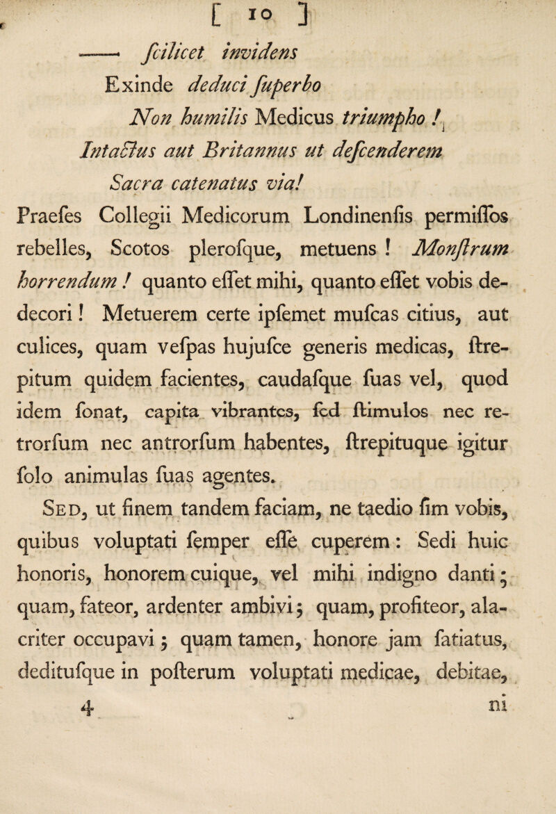 f ——- fcilicet invidens Exinde deducifuperbo Non humilis Medicus triumpho /, IntaBus aut Britannus ut defcenderem Sacra catenatus via! Praefes Collegii Medicorum Londinenfis permiflbs rebelles, Scotos plerofque, metuens ! Monftrum horrendum ! quanto eflet mihi, quanto effet vobis de¬ decori ! Metuerem certe ipfemet mufcas citius, aut culices, quam vefpas hujufce generis medicas, ftre- pitum quideni .facientes,, caudafque fuas vel, quod idem fonat, capita, vibrantes, fcd llimulos nec re- trorfum nec antrorfum habentes, ftrepituque igitur folo animulas fuas agentes. Sed, ut finem tandem faciam, ne taedio fim vobis, quibus voluptati femper efle, cuperem: Sedi huic honoris, honoremcnique,,^vel mihi indigno danti* quam, fateor, ardenter ambiyi j quam, profiteor, ala¬ criter occupavi j quam tamen, honore jam fatiatus, deditufque in pofterum voluptati medicae, debitae, 4 ni