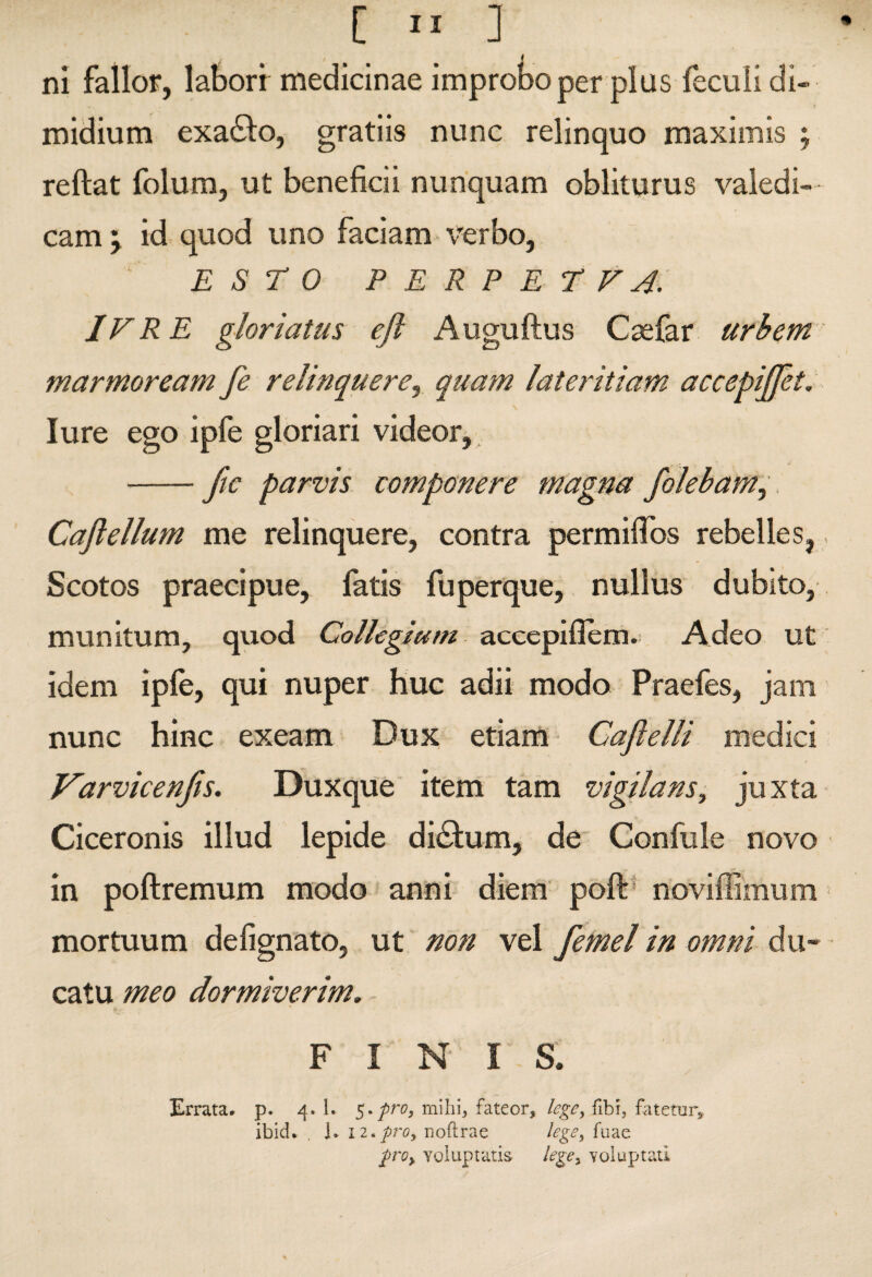 ni fallor, laborr meiJicinae improbo per plus feculi di- midium exaiSlo, gratiis nunc relinquo maximis j reftat folum, ut beneficii nunquam obliturus valedi¬ cam ^ id quod uno faciam verbo, ESTO P E R P E T F j: IVR E gloriatus eft Auguftus Csefar urbem marmoream fe relinquere^ qtiam latetFiam accepijjet, lure ego ipfe gloriari videor, . -fic parvis componere magna folebam^ Caji ellum me relinquere, contra permifibs rebelles, Scotos praecipue, fatis fuperque, nullus dubito, munitum, quod Collegiam accepiflem.! Adeo ut idem iple, qui nuper huc adii modo Praefes, jam nunc hinc exeam Dux etiam Cajielli medici Varvicenjis. Duxque item tam vigilans, juxta Ciceronis illud lepide diblum, de Confule novo in poftremum modo anni diem poft' noviffimum mortuum defignato, ut non vel femel in omni du¬ catu meo dormiverim. FINIS. Errata* p. 4. 1. rnihi, fateor, lege^ fibi, fatetur^ ibid. , L i2,pi'0y noflrae lege, fuae /rc?, voluptatis lege, voluptati