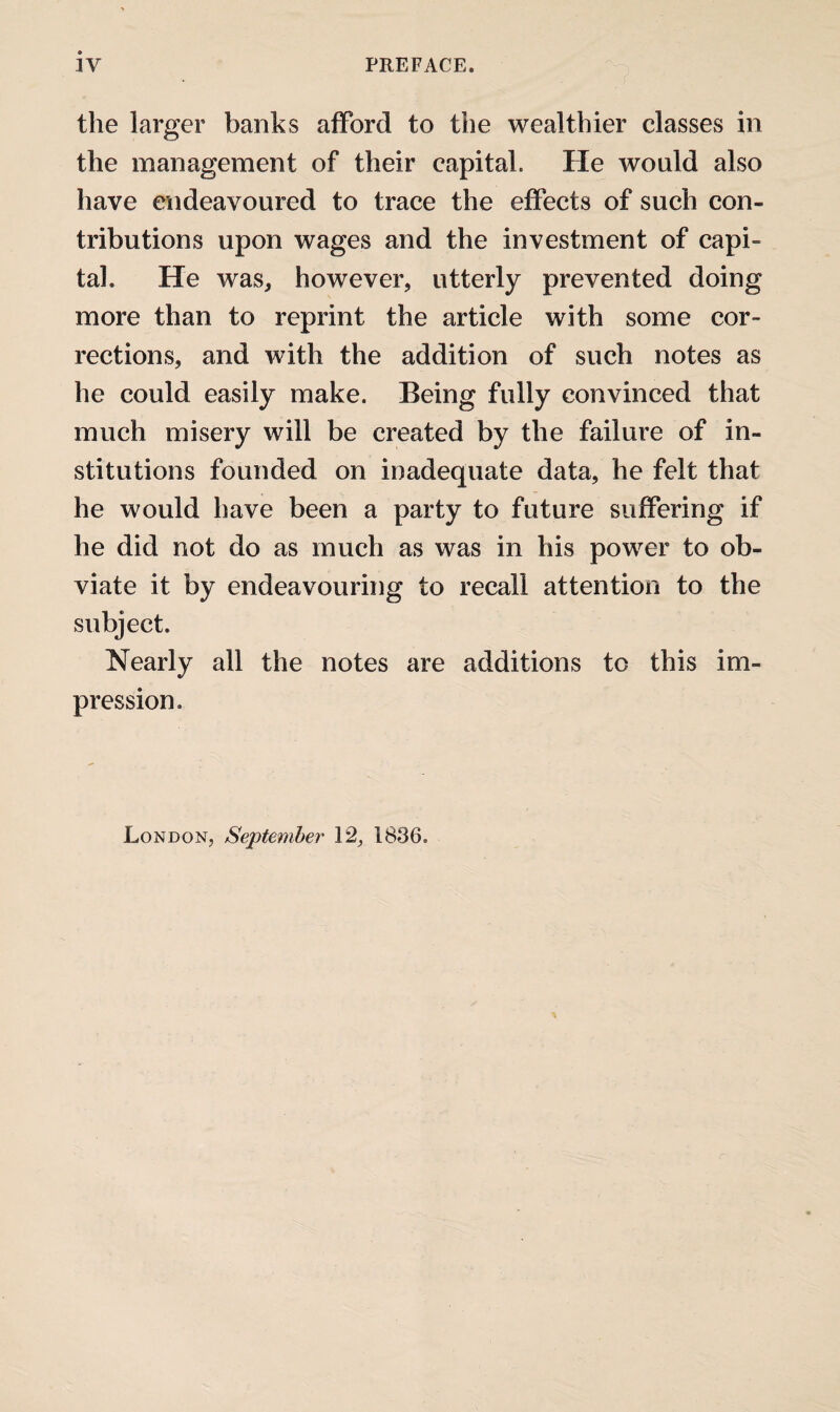 the larger banks afford to the wealthier classes in the management of their capital. He would also have endeavoured to trace the effects of such con¬ tributions upon wages and the investment of capi¬ tal. He waSj however, utterly prevented doing more than to reprint the article with some cor¬ rections, and with the addition of such notes as he could easily make. Being fully convinced that much misery will be created by the failure of in¬ stitutions founded on inadequate data, he felt that he would have been a party to future suffering if he did not do as much as was in his power to ob¬ viate it by endeavouring to recall attention to the subject. Nearly all the notes are additions to this im¬ pression. London, September 12, 1836.