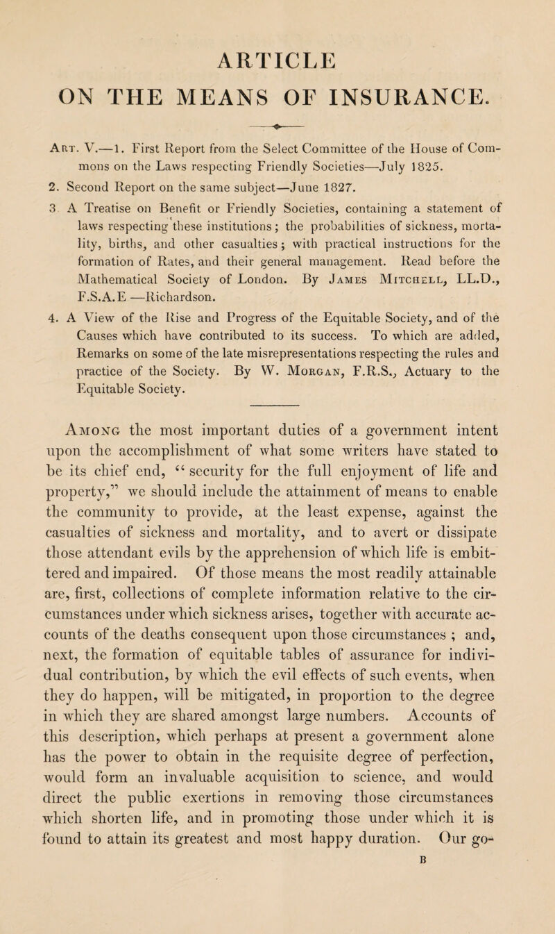 articlp: ON THE MEANS OF INSURANCE. -♦- Art. V.—1. First Report from the Select Committee of the House of Com¬ mons on the Laws respecting Friendly Societies—July 1825. 2. Second Report on the same subject—June 1827. 3 A Treatise on Benefit or FTiendly Societies, containing a statement of laws respecting these institutions ; the probabilities of sickness, morta¬ lity, births, and other casualties; with practical instructions for the formation of Rates, and their general management. Read before the Mathematical Society of London. By James Mitchell, LL.D., F.S.A.E —Richardson. 4. A View of the Rise and Progress of the Equitable Society, and of the Causes which have contributed to its success. To which are added, Remarks on some of the late misrepresentations respecting the rules and practice of the Society. By W. Morgan, F.R.S.., Actuary to the Equitable Society. Among the most important duties of a government intent upon the accomplishment of what some writers have stated to be its chief end, “ security for the full enjoyment of life and property,” we should include the attainment of means to enable the community to provide, at the least expense, against the casualties of sickness and mortality, and to avert or dissipate those attendant evils by the apprehension of which life is embit¬ tered and impaired. Of those means the most readily attainable are, first, collections of complete information relative to the cir¬ cumstances under which sickness arises, together with accurate ac¬ counts of the deaths consequent upon those circumstances ; and, next, the formation of equitable tables of assurance for indivi¬ dual contribution, by which the evil effects of such events, when they do happen, will be mitigated, in proportion to the degree in which they are shared amongst large numbers. Accounts of this description, which perhaps at present a government alone has the power to obtain in the requisite degree of perfection, would form an invaluable acquisition to science, and would direct the public exertions in removing those circumstances which shorten life, and in promoting those under which it is found to attain its greatest and most happy duration. Our go- B