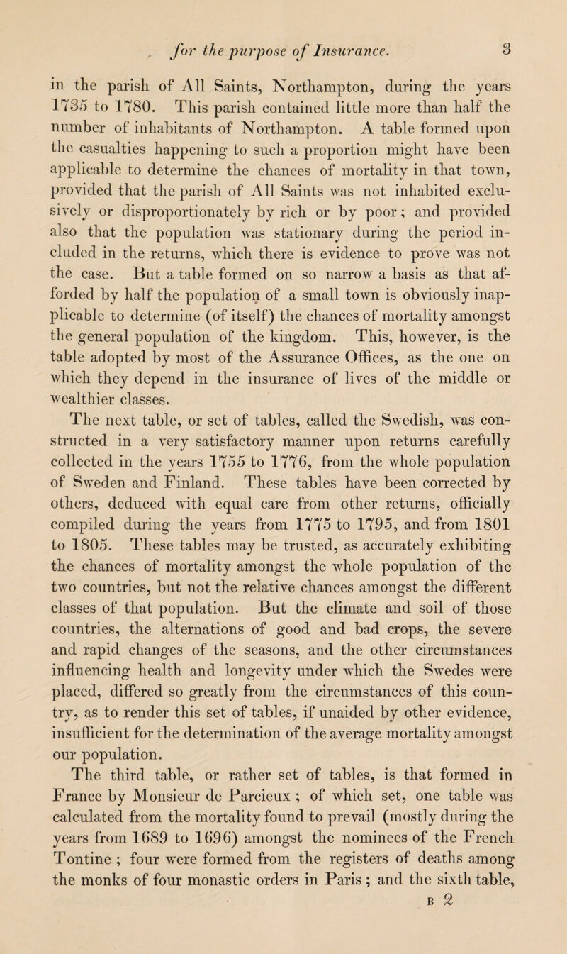 in the parish of All Saints, Northampton, during the years 1735 to 1780. This parish contained little more than half the number of inhabitants of Northampton. A table formed upon the casualties happening to such a proportion might have been applicable to determine the chances of mortality in that town, provided that the parish of All Saints was not inhabited exclu¬ sively or disproportionately by rich or by poor; and provided also that the population was stationary during the period in¬ cluded in the returns, which there is evidence to prove was not the case. But a table formed on so narrow a basis as that af¬ forded by half the population of a small town is obviously inap¬ plicable to determine (of itself) the chances of mortality amongst the general population of the kingdom. This, however, is the table adopted by most of the Assurance Offices, as the one on which they depend in the insurance of lives of the middle or wealthier classes. The next table, or set of tables, called the Swedish, was con¬ structed in a very satisfactory manner upon returns carefully collected in the years 1755 to 1776, from the whole population of Sweden and Finland. These tables have been corrected by others, deduced with equal care from other returns, officially compiled during the years from 1775 to 1795, and from 1801 to 1805. These tables may be trusted, as accurately exhibiting the chances of mortality amongst the whole population of the two countries, but not the relative chances amongst the different classes of that population. But the climate and soil of those countries, the alternations of good and bad crops, the severe and rapid changes of the seasons, and the other circumstances influencing health and longevity under which the Swedes were placed, differed so greatly from the circumstances of this coun¬ try, as to render this set of tables, if unaided by other evidence, insufficient for the determination of the average mortality amongst our population. The third table, or rather set of tables, is that formed in France by Monsieur de Parcieux ; of which set, one table was calculated from the mortality found to prevail (mostly during the years from 1689 to 16.96) amongst the nominees of the French Tontine ; four were formed from the registers of deaths among the monks of four monastic orders in Paris ; and the sixth table, B 2