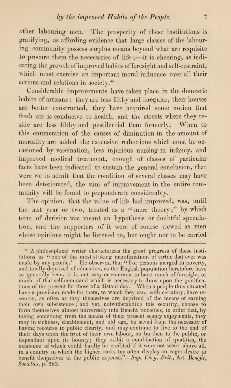 other labouring men. The prosperity of these institutions is gratifying, as aifording evidence that large classes of the labour¬ ing community possess surplus means beyond what are requisite to procure them the necessaries of life ;—it is cheering, as indi¬ cating the growth of improved habits of foresight and self-restraint, which must exercise an important moral influence over all their actions and relations in society.* Considerable improvements have taken place in the domestic habits of artisans : they are less filthy and irregular, their houses are better constructed, they have acquired some notion that fresh air is conducive to health, and the streets where they re¬ side are less filthy and pestilential than formerly. When to this enumeration of the causes of diminution in the amount of mortality are added the extensive reductions which must be oc¬ casioned by vaccination, less injurious nursing in infancy, and improved medical treatment, enough of classes of particular facts have been indicated to sustain the general conclusion, that were we to admit that the condition of several classes may have been deteriorated, the sum of improvement in the entire com¬ munity will be found to preponderate considerably. The opinion, that the value of life had improved, was, until the last year or two, treated as a ‘‘mere theory;” by which term of derision was meant an hypothesis or doubtful specula¬ tion, and the supporters of it were of course viewed as men whose opinions might be listened to, but ought not to be carried * A philosophical writer characterizes the great progress of these insti¬ tutions as “ one of the most striking manifestations of virtue that ever was made by any people.^’ He observes, that ^‘For persons merged in poverty, and totally deprived of education, as the English population heretofore have so generally been, it is not easy or common to have much of foresight, or much of that self-command which is necessary to draw upon the gratifica¬ tions of the present for those of a distant day. When a people thus situated have a provision made for them, to which they can, with certainty, have re¬ course, as often as they themselves are deprived of the means of earning their own subsistence ; and yet, notwithstanding this security, choose to form themselves almost universally into Benefit Societies, in order that, by taking something from the means of their present scanty enjoyments, they may in sickness, disablement, and old age, be saved from the necessity of having recourse to public charity, and may continue to live to the end of their days upon the fruit of their own labour, no burthen to the public, or dependant upon its bounty; they exibit a combination of qualities, the existence of which could hardly be credited if it were not seen; above all. in a country in which the higher ranks too often display an eager desire to benefit themselves at the public expense/’—Sup. Ency, Brit., Art. Benefit, Societies, p. 263.