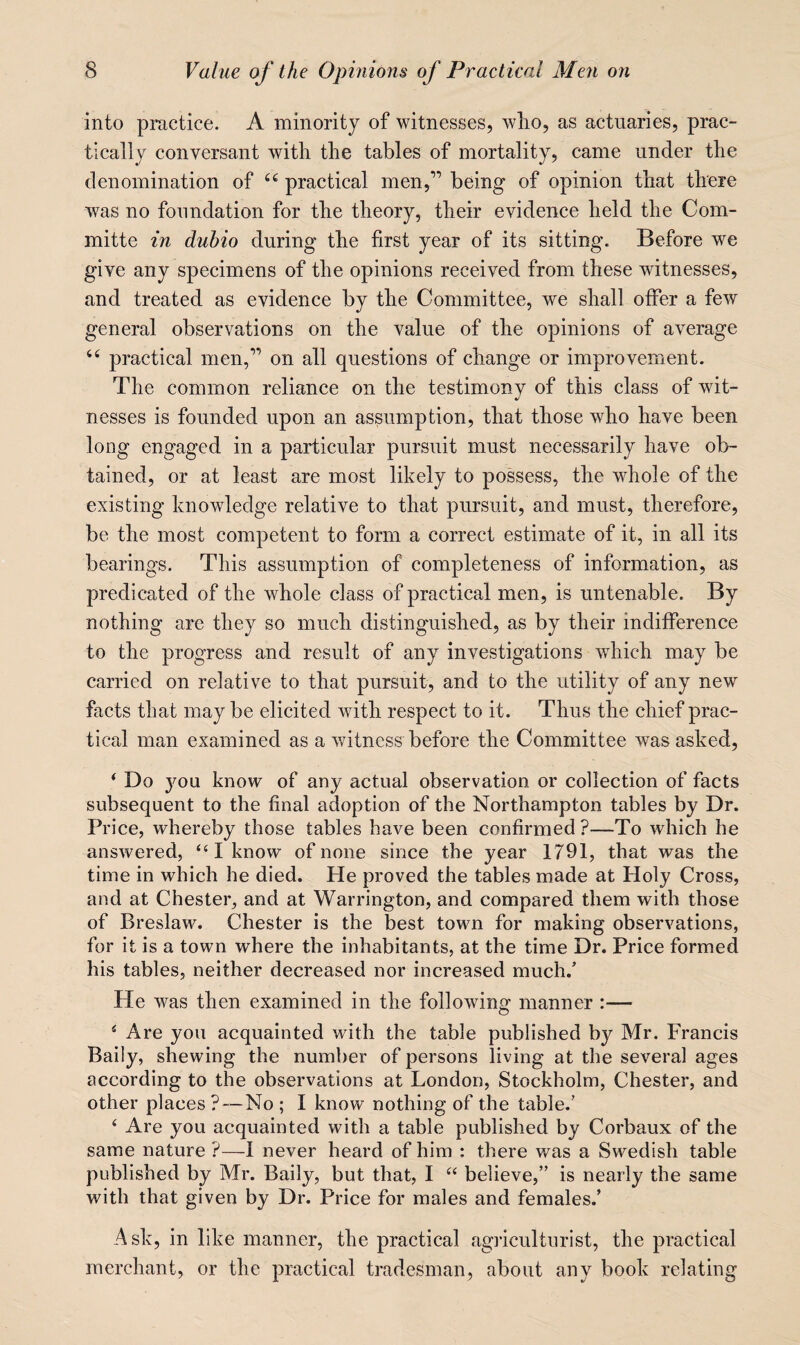 into practice. A minority of witnesses, wlio, as actuaries, prac¬ tically conversant with the tables of mortality, came under the denomination of practical men,” being of opinion that there was no foundation for the theory, their evidence held the Com- mitte in dubio during the first year of its sitting. Before we give any specimens of the opinions received from these witnesses, and treated as evidence by the Committee, we shall offer a few general observations on the value of the opinions of average “ practical men,” on all questions of change or improvement. The common reliance on the testimonv of this class of wit- nesses is founded upon an assumption, that those who have been long engaged in a particular pursuit must necessarily have ob¬ tained, or at least are most likely to possess, the whole of the existing knowledge relative to that pursuit, and must, therefore, be the most competent to form a correct estimate of it, in all its bearings. This assumption of completeness of information, as predicated of the whole class of practical men, is untenable. By nothing are they so much distinguished, as by their indifference to the progress and result of any investigations which may be carried on relative to that pursuit, and to the utility of any new facts that may be elicited with respect to it. Thus the chief prac¬ tical man examined as a witness before the Committee was asked, ‘ Do you know of any actual observation or collection of facts subsequent to the final adoption of the Northampton tables by Dr. Price, whereby those tables have been confirmed?—To w'hich he answered, “ I know of none since the year 1791, that was the time in which he died. He proved the tables made at Holy Cross, and at Chester, and at Warrington, and compared them with those of Breslaw. Chester is the best town for making observations, for it is a town where the inhabitants, at the time Dr. Price formed his tables, neither decreased nor increased much.’ He was then examined in the following manner :— ^ Are you acquainted with the table published by Mr. Francis Baily, shewing the number of persons living at the several ages according to the observations at London, Stockholm, Chester, and other places ?-—No ; I know nothing of the table.’ ‘ Are you acquainted with a table published by Corbaux of the same nature?—I never heard of him : there was a Swedish table published by Mr. Baily, but that, 1 believe,” is nearly the same with that given by Dr. Price for males and females.’ Ask, in like manner, the practical agi’iculturist, the practical merchant, or the practical tradesman, about any book relating