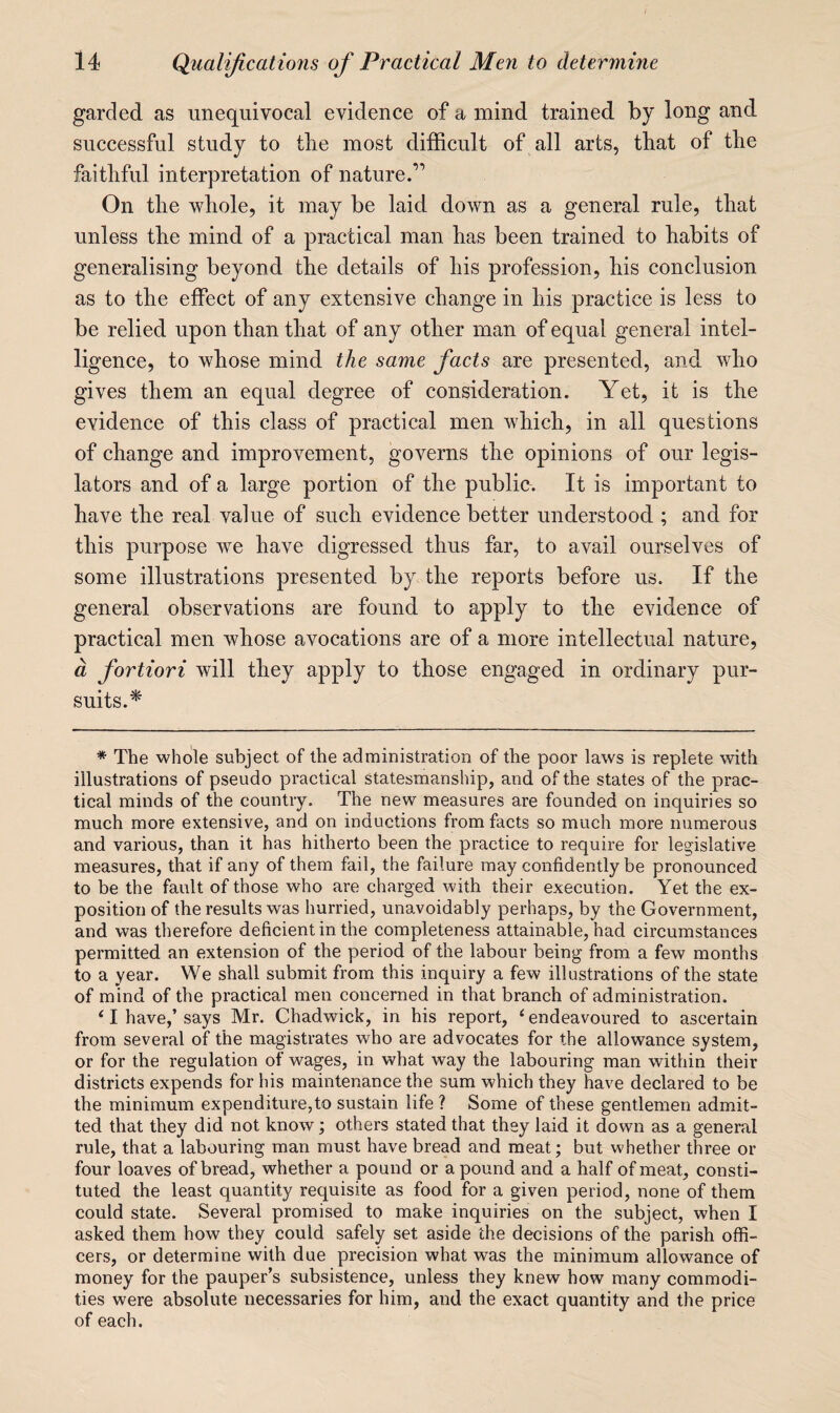 garded as unequivocal evidence of a mind trained by long and successful study to the most difficult of all arts, that of the faithful interpretation of nature.’’ On the whole, it may be laid down as a general rule, that unless the mind of a practical man has been trained to habits of generalising beyond the details of his profession, his conclusion as to the effect of any extensive change in his practice is less to be relied upon than that of any other man of equal general intel¬ ligence, to whose mind the same facts are presented, and who gives them an equal degree of consideration. Yet, it is the evidence of this class of practical men which, in all questions of change and improvement, governs the opinions of our legis¬ lators and of a large portion of the publio. It is important to have the real value of such evidence better understood ; and for this purpose we have digressed thus far, to avail ourselves of some illustrations presented by the reports before us. If the general observations are found to apply to the evidence of practical men whose avocations are of a more intellectual nature, d fortiori will they apply to those engaged in ordinary pur¬ suits.'^ * The whole subject of the administration of the poor laws is replete with illustrations of pseudo practical statesmanship, and of the states of the prac¬ tical minds of the country. The new measures are founded on inquiries so much more extensive, and on inductions from facts so much more numerous and various, than it has hitherto been the practice to require for legislative measures, that if any of them fail, the failure may confidently be pronounced to be the fault of those who are charged with their execution. Yet the ex¬ position of the results was hurried, unavoidably perhaps, by the Government, and was therefore deficient in the completeness attainable, had circumstances permitted an extension of the period of the labour being from a few months to a year. We shall submit from this inquiry a few illustrations of the state of mind of the practical men concerned in that branch of administration. ^ I have,’ says Mr. Chadwick, in his report, ‘ endeavoured to ascertain from several of the magistrates who are advocates for the allowance system, or for the regulation of wages, in what way the labouring man within their districts expends for his maintenance the sum which they have declared to be the minimum expenditure,to sustain life ? Some of these gentlemen admit¬ ted that they did not know; others stated that they laid it down as a general rule, that a labouring man must have bread and meat; but whether three or four loaves of bread, whether a pound or a pound and a half of meat, consti¬ tuted the least quantity requisite as food for a given period, none of them could state. Several promised to make inquiries on the subject, when I asked them how they could safely set aside the decisions of the parish offi¬ cers, or determine with due precision what was the minimum allowance of money for the pauper’s subsistence, unless they knew how many commodi¬ ties were absolute necessaries for him, and the exact quantity and the price of each.