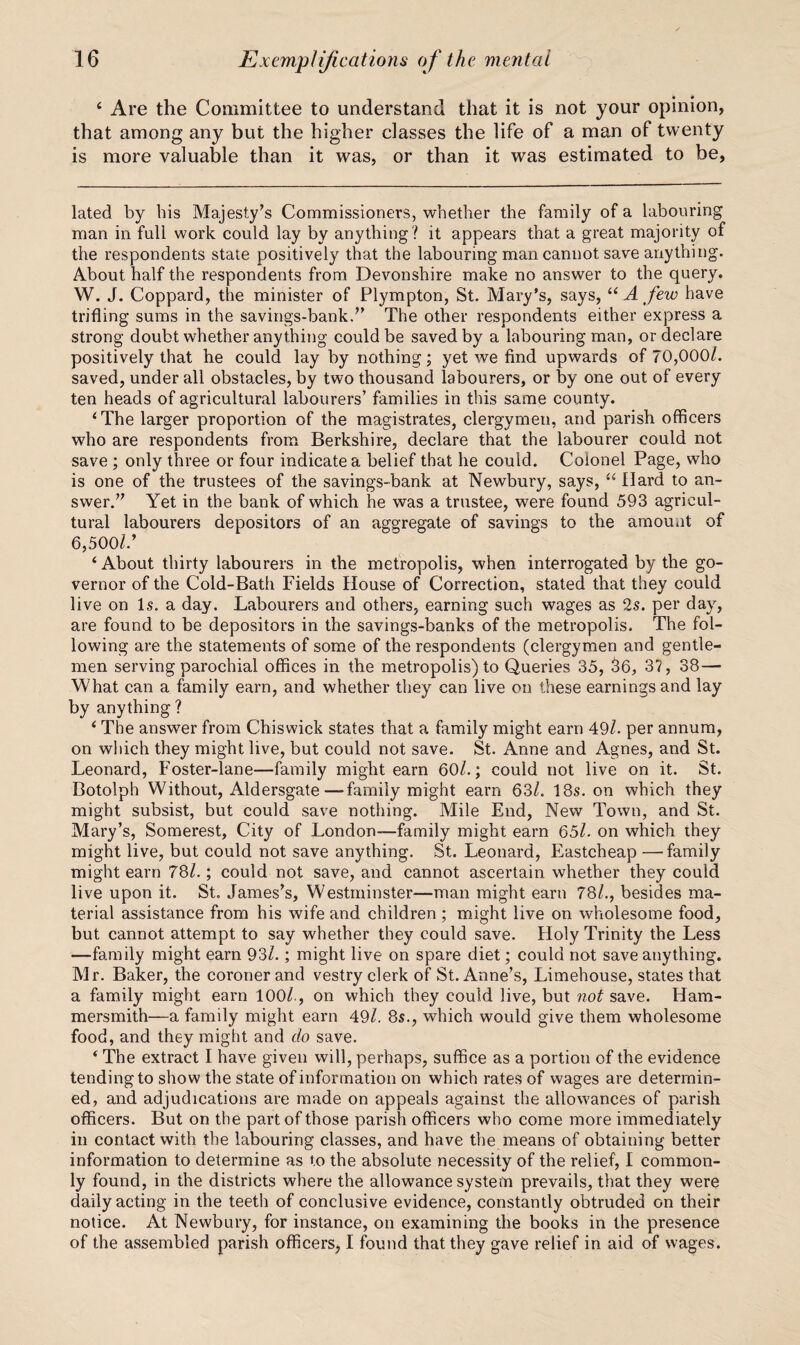 ‘ Are the Committee to understand that it is not your opinion, that among any but the higher classes the life of a man of twenty is more valuable than it was, or than it was estimated to be. lated by bis Majesty’s Commissioners, whether the family of a labouring man in full work could lay by anything? it appears that a great majority of the respondents state positively that the labouring man cannot save anything. About half the respondents from Devonshire make no answer to the query. W. J. Coppard, the minister of Plympton, St. Mary's, says, “ A few have trifling sums in the savings-bank.” The other respondents either express a strong doubt whether anything could be saved by a labouring man, or declare positively that he could lay by nothing; yet we find upwards of 70,000/. saved, under all obstacles, by two thousand labourers, or by one out of every ten heads of agricultural labourers’ families in this same county. ‘The larger proportion of the magistrates, clergymen, and parish officers who are respondents from Berkshire, declare that the labourer could not save ; only three or four indicate a belief that he could. Colonel Page, who is one of the trustees of the savings-bank at Newbury, says, “ Hard to an¬ swer.” Yet in the bank of which he was a trustee, were found 593 agricul¬ tural labourers depositors of an aggregate of savings to the amount of 6,500/.’ ‘About thirty labourers in the metropolis, when interrogated by the go¬ vernor of the Cold-Bath Fields House of Correction, stated that they could live on Is. a day. Labourers and others, earning such wages as 2s. per dayq are found to be depositors in the savings-banks of the metropolis. The fol¬ lowing are the statements of some of the respondents (clergymen and gentle¬ men serving parochial offices in the metropolis) to Queries 35, 56, 37, 38— What can a family earn, and whether they can live on these earnings and lay by anything ? ‘ The answer from Chiswick states that a family might earn 49/. per annum, on which they might live, but could not save. St. Anne and Agnes, and St. Leonard, Foster-lane—family might earn 60/.; could not live on it. St. Botolph Without, Aidersgate—family might earn 63/. 18s. on which they might subsist, but could save nothing. Mile End, New Town, and St. Mary’s, Somerest, City of London—family might earn 65/. on which they might live, but could not save anything. St. Leonard, Eastcheap —family might earn 78/.; could not save, and cannot ascertain whether they could live upon it. St. James’s, Westminster—man might earn 78/., besides ma¬ terial assistance from his wife and children ; might live on wholesome food, but cannot attempt to say whether they could save. Holy Trinity the Less —family might earn 93/.; might live on spare diet; could not save anything. Mr. Baker, the coroner and vestry clerk of St. Anne’s, Limehouse, states that a family might earn 100/., on which they could live, but not save. Ham¬ mersmith—a family might earn 49/. 8s., which would give them wholesome food, and they might and do save. ‘ The extract I have given will, perhaps, suffice as a portion of the evidence tending to show the state of information on which rates of wages are determin¬ ed, and adjudications are made on appeals against the allowances of parish officers. But on the part of those parish officers who come more immediately in contact with the labouring classes, and have the means of obtaining better information to determine as to the absolute necessity of the relief, 1 common¬ ly found, in the districts where the allowance system prevails, that they were daily acting in the teeth of conclusive evidence, constantly obtruded on their notice. At Newbury, for instance, on examining the books in the presence of the assembled parish officers, I found that they gave relief in aid of wages.