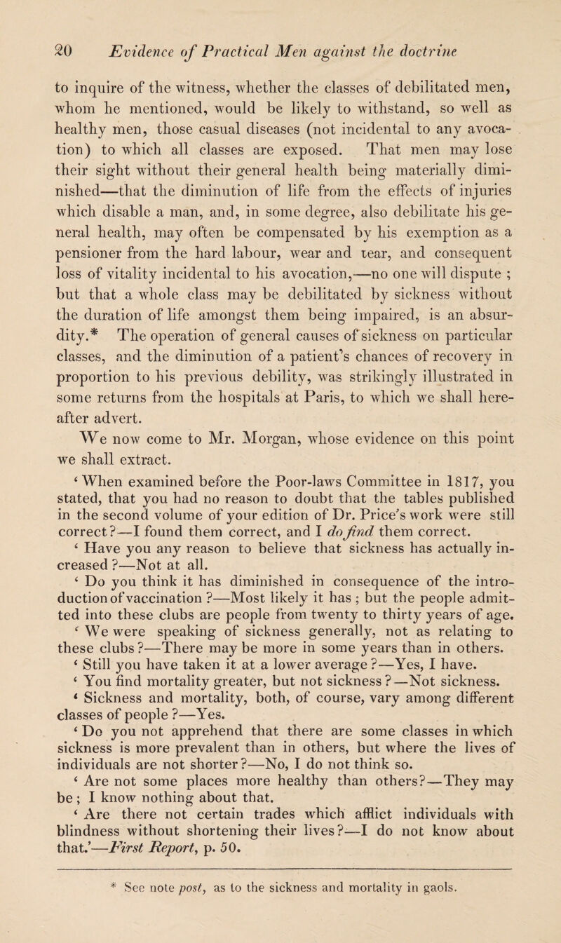 to inquire of the witness, whether the classes of debilitated men, whom he mentioned, would be likely to withstand, so well as healthy men, those casual diseases (not incidental to any avoca¬ tion) to which all classes are exposed. That men may lose their sight without their general health being materially dimi¬ nished—that the diminution of life from the effects of injuries which disable a man, and, in some degree, also debilitate his ge¬ neral health, may often be compensated by his exemption as a pensioner from the hard labour, wear and tear, and consequent loss of vitality incidental to his avocation,^—no one will dispute ; but that a whole class may be debilitated by sickness without the duration of life amongst them being impaired, is an absur¬ dity.* The operation of general causes of sickness on particular classes, and the diminution of a patient’s chances of recovery in proportion to his previous debility, was strikingly illustrated in some returns from the hospitals at Paris, to which we shall here¬ after advert. We now come to Mr. Morgan, whose evidence on this point we shall extract. ‘When examined before the Poor-laws Committee in 1817, you stated, that you had no reason to doubt that the tables published in the second volume of your edition of Dr. Price's work were still correct?—I found them correct, and I do find them correct. ‘ Have you any reason to believe that sickness has actually in¬ creased ?—Not at all. ‘ Do you think it has diminished in consequence of the intro¬ duction of vaccination ?—Most likely it has ; but the people admit¬ ted into these clubs are people from twenty to thirty years of age. ‘We were speaking of sickness generally, not as relating to these clubs ?—There may be more in some years than in others. ‘ Still you have taken it at a lower average ?—Yes, I have. ‘ You find mortality greater, but not sickness —Not sickness. * Sickness and mortality, both, of course, vary among different classes of people ?—Yes. ‘ Do you not apprehend that there are some classes in which sickness is more prevalent than in others, but where the lives of individuals are not shorter ?—No, I do not think so. ‘ Are not some places more healthy than others?—They may be ; I know nothing about that. ‘ Are there not certain trades which afflict individuals with blindness without shortening their lives?—-I do not know about that.’—E'irst Report, p. 50. '* See note post, as to the sickness and mortality in gaols.