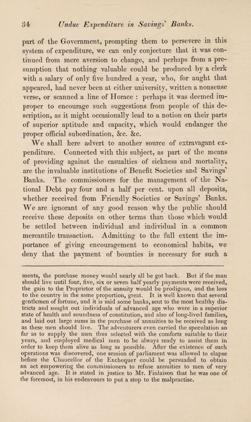 part of tlie Government, prompting them to persevere in this system of expenditure, we can only conjecture that it was con¬ tinued from mere aversion to change, and perhaps from a pre¬ sumption that nothing valuable could be produced by a clerk with a salary of only five hundred a year, who, for aught that appeared, had never been at either university, written a nonsense verse, or scanned a line of Horace : perhaps it was deemed im¬ proper to encourage such suggestions from people of this de¬ scription, as it might occasionally lead to a notion on their parts of superior aptitude and capacity, which would endanger the proper official subordination, &c. &c. We shall here advert to another source of extravagant ex¬ penditure. Connected with this subject, as part of the means of providing against the casualties of sickness and mortality, are the invaluable institutions of Benefit Societies and Savings’ Banks. The commissioners for the management of the Na¬ tional Debt pay four and a half per cent, upon all deposits, whether received from Friendly Societies or Savings’ Banks. We are ignorant of any good reason why the public should receive these deposits on other terms than those which would be settled between individual and individual in a common mercantile transaction. Admitting to the full extent the im¬ portance of giving encouragement to economical habits, we deny that the payment of bounties is necessary for such a ments, the purchase money would nearly all be got back. But if the man should live until four, five, six or seven half yearly payments were received, the gain to the Proprietor of the annuity would be prodigous, and the loss to the country in the same proportion, great. It is well known that several gentlemen of fortune, and it is said some banks, sent to the most healthy dis¬ tricts and sought out individuals of advanced age who were in a superior state of health and soundness of constitution, and also of long-lived families, and laid out large sums in the purchase of annuities to be received as long as these men should live. The adventurers even carried the speculation so far as to supply the men thus selected with the comforts suitable to their years, and employed medical men to be always ready to assist them in order to keep them alive as long as possible. After the existence of such operations was discovered, one session of parliament was allowed to elapse before the Chancellor of the Exchequer could be persuaded to obtain an act empowering the commissioners to refuse annuities to men of very advanced age. It is stated in justice to Mr. Finlaison that he was one of the foremost, in his endeavours to put a stop to the malpractise.