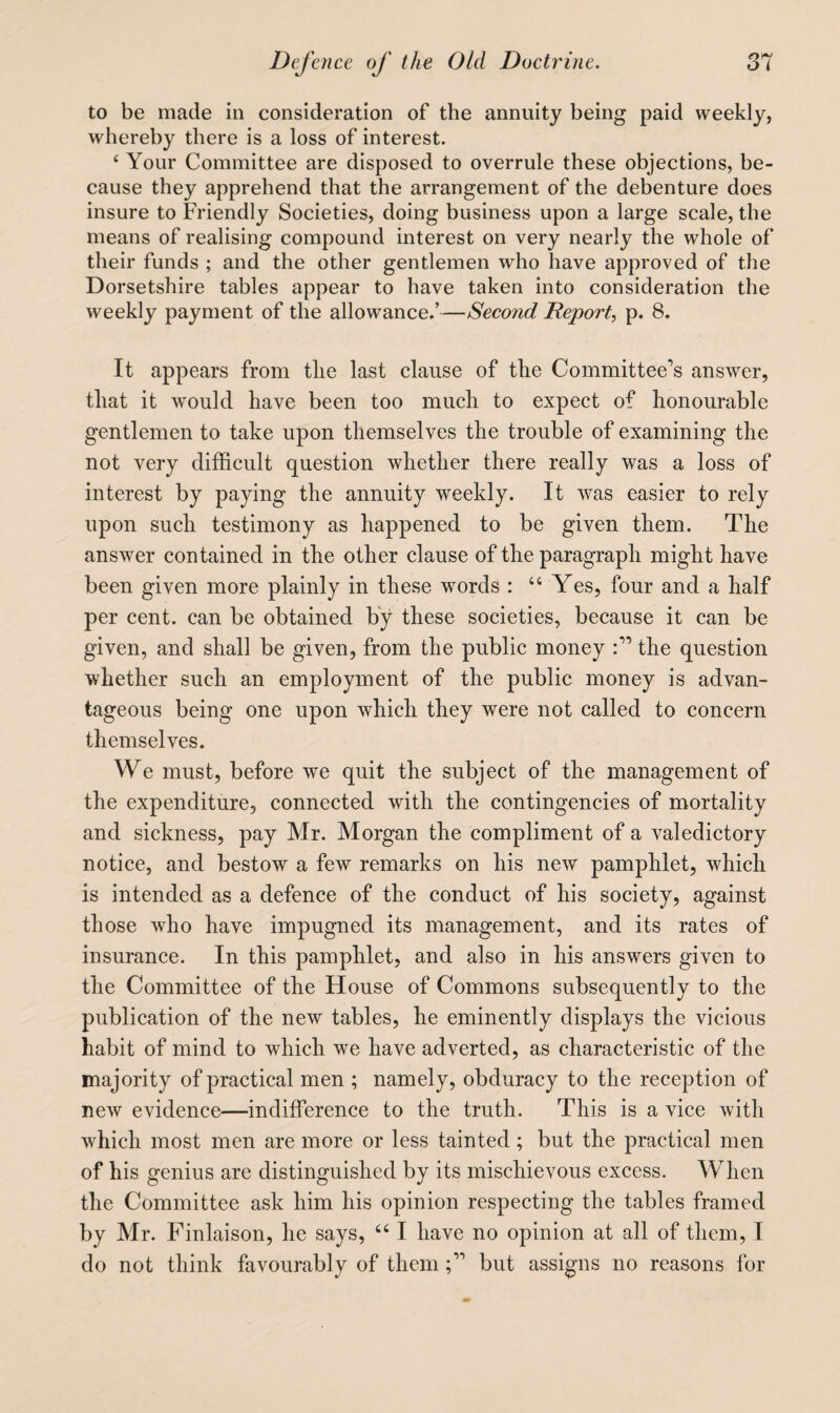 to be made in consideration of the annuity being paid weekly, whereby there is a loss of interest. ‘ Your Committee are disposed to overrule these objections, be¬ cause they apprehend that the arrangement of the debenture does insure to Friendly Societies, doing business upon a large scale, the means of realising compound interest on very nearly the whole of their funds ; and the other gentlemen who have approved of the Dorsetshire tables appear to have taken into consideration the weekly payment of the allowance/—Seco7id Deport, p. 8. It appears from the last clause of the Committee’s answer, that it would have been too much to expect of honourable gentlemen to take upon themselves the trouble of examining the not very difficult question whether there really was a loss of interest by paying the annuity weekly. It was easier to rely upon such testimony as happened to be given them. The answer contained in the other clause of the paragraph might have been given more plainly in these words : “Yes, four and a half per cent, can be obtained by these societies, because it can be given, and shall be given, from the public money the question whether such an employment of the public money is advan¬ tageous being one upon which they were not called to concern themselves. We must, before we quit the subject of the management of the expenditure, connected with the contingencies of mortality and sickness, pay Mr. Morgan the compliment of a valedictory notice, and bestow a few remarks on his new pamphlet, which is intended as a defence of the conduct of his society, against those who have impugned its management, and its rates of insurance. In this pamphlet, and also in his answers given to the Committee of the House of Commons subsequently to the publication of the new tables, he eminently displays the vicious habit of mind to which we have adverted, as characteristic of the majority of practical men ; namely, obduracy to the reception of new evidence—indifference to the truth. This is a vice with wffiich most men are more or less tainted; but the practical men of his genius are distinguished by its mischievous excess. When the Committee ask him his opinion respecting the tables framed by Mr. Finlaison, he says, “ I have no opinion at all of them, I do not think favourably of thembut assigns no reasons for