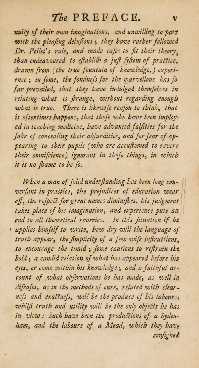 nutty of their own imaginations, and unwilling to part with the pleafing delufions *, they have rather followed Dr. Pellet's rule, and made cafes to fit their theory than endeavoured to eftablifh a jufl fjftem of practice, drawn from (the true fountain of knowledge,) experi¬ ence \ in fome, the fondnefs for the marvellous has fa far prevailed, that they have indulged themfelves in relating ■ what is ftrange, without regarding enough what is true. ‘There is likswife reafon to think, that it oftentimes happens, that thofe who have been imploy- ed in teaching medicine, have advanced falfities for the fake of concealing their abfurdities, and for fear of ap¬ pearing to their pupils (who are accufiomed to revere their omnifcience) ignorant in thofe things, in which it is no floame to be fo. When a man of folid underftanding has been long con- v erf ant in practice, the prejudices of education wear off, the refpeCt for great names diminifhes, his judgment takes place of his imagination, and experience puts an end to all theoretical reveries. In this fituation if he * applies himfelf to write, how dry will the language of truth appear, the fimplicity of a few wife infractions, to encourage the timid; fome cautions to refrain the boldj a candid relation of what has appeared before his eyes, or come within his knowledge *, and a faithful ac¬ count of what obfervations he has made, as well in difeafes, as in the methods of cure, related with clear - nefs and exaCtnefs, will be the produce of his labours> whilft truth and utility will be the only objects he has in view: Such have been the productions of a Syden¬ ham, and the labours of a Mead, which they have conjigned