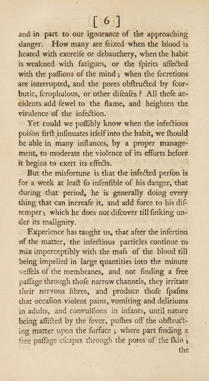 and in part to our ignorance of the approaching danger. How many are feized when the blood is heated with exercile or debauchery, when the habit is weakned with fatigues, or the fpirits affeCted with the paflions of the mind; when the fecretions are interrupted, and the pores obftrufted by fcor- butic, fcrophulous, or other difeafes ? All thefe ac¬ cidents add fewel to the flame, and heighten the virulence of the infection. Yet could we pofiibly know when the infectious poifon firit infinuates itfelf into the habit, we fhould be able in many inftances, by a proper manage¬ ment, to moderate the violence of its efforts before it begins to exert its effeCbs. But the misfortune is that the infeCted perfon is for a week at lead fo infenfible of his danger, that during that period, he is generally doing every thing that can increafe it, and add force to his dif- temperwhich he does notdifcover till finking un¬ der its malignity. Experience has taught us, that after the infertion of the matter, the infectious particles continue to mix imperceptibly with the mafs of the blood till being impelled in large quantities into the minute veifels of the membranes, and not finding a free paflage through thole narrow channels, they irritate their nervous fibres, and produce thofe fpafms that occafion violent pains, vomiting and deliriums in adults, and convulfions in infants, until nature being aftiited by the fever, pufhes off the obflrucl- ing matter upon the furface ; where part finding a free paflage efcapes through the pores of the fkin the