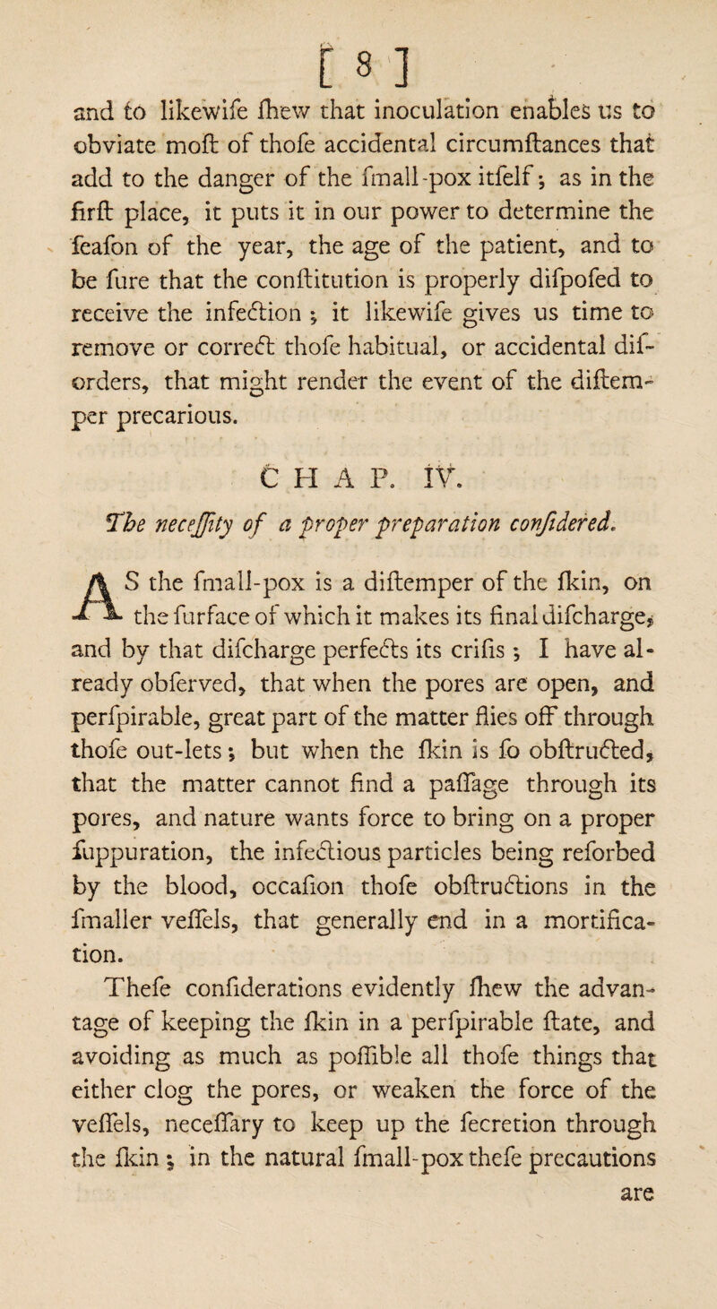 and to likewife fhew that inoculation enables us to obviate moft of thofe accidental circumftances that add to the danger of the fmall -pox itlelf *, as in the ftrft place, it puts it in our power to determine the feafon of the year, the age of the patient, and to be fure that the conflitution is properly difpofed to receive the infection ; it likewife gives us time to remove or correct thofe habitual, or accidental dis¬ orders, that might render the event of the diftem- per precarious. CHAP. IV The necejfity of a proper preparation conftdered, S the fmall-pox is a diftemper of the fkin, on a. thefurfaceof which it makes its final difcharge* and by that difcharge perfects its crifis *, I have al¬ ready obferved, that when the pores are open, and perfpirable, great part of the matter flies off through thofe out-lets *, but when the fkin is fo obftruCted, that the matter cannot find a paffage through its pores, and nature wants force to bring on a proper fuppuration, the infectious particles being reforbed by the blood, occafion thofe obftruCtions in the fmaller veffels, that generally end in a mortifica¬ tion. Thefe confiderations evidently fhew the advan¬ tage of keeping the fkin in a perfpirable ftate, and avoiding as much as poffible all thofe things that either clog the pores, or weaken the force of the veffels, neceffary to keep up the fecretion through the fkin; in the natural fmall-pox thefe precautions are