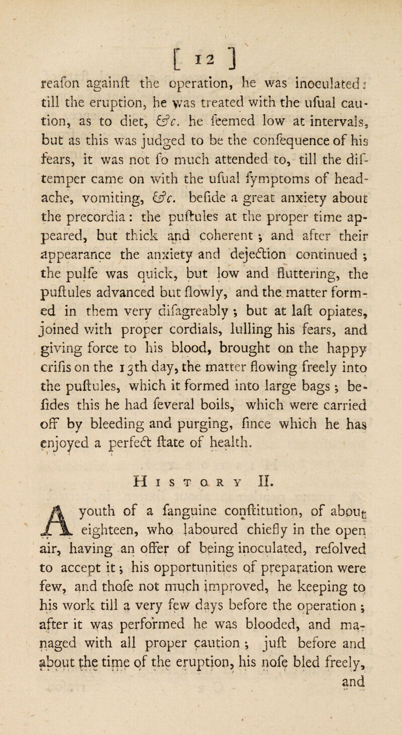 reafon againft the operation, he was inoculated^ till the eruption, he >vas treated with the ufual cau¬ tion, as to diet, &c. he feemed low at intervals, but as this was judged to be the confequence of his fears, it was not fo much attended to, till the dif- temper came on with the ufual lymptoms of head¬ ache, vomiting, &c. befide a great anxiety about the precordia: the puftules at the proper time ap¬ peared, hut thick and coherent •, and after their appearance the anxiety and dejedtion continued ; the pulfe was quick, but low and fluttering, the puftules advanced but flowly, and the. matter form¬ ed in them very difagreably ; but at laft opiates, joined with proper cordials, lulling his fears, and giving force to his blood, brought on the happy crifis on the 13th day, the matter flowing freely into the puftules, which it formed into large bags ; be- fides this he had feveral boils, which were carried off by bleeding and purging, fmce which he has enjoyed a perfect ftate of health. History II. A youth of a fanguine conftitution, of about eighteen, who laboured chiefly in the open air, having an offer of being inoculated, refolved to accept it *, his opportunities qf preparation were few, and tho.fe not much improved, he keeping to his work till a very few days before the operation ^ after it was performed he was blooded, and ma¬ naged with all proper caution ; juft before and about the time qf the eruption, his nofe bled freely, and