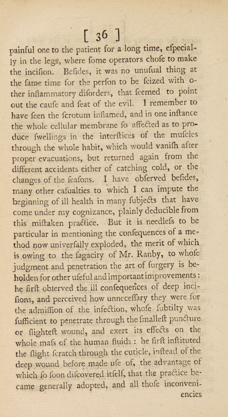 painful one to the patient for a long time, efpeciaff ]y in the legs\ where fome operators chofe to make the incifion. Befides, it was no unufual thing at the fame time for the perfon to be feized with o- ther inhammatory diforders, that feemed, to point out the caufe and feat of the evil. 1 remember to have feen the fcrotum inflamed, and in one inflance the whole cellular membrane fo affected as to pro¬ duce fwellinss in the interftices of the mufcles through the whole habit, which would vanilh auei proper evacuations, but returned again from the different accidents either of catching cold, or the changes of the feafons. I have obferved befides, many other cafualties to which I can impute the beginning of ill health in many iubjects that have come under my cognizance, plainly deducible from this miffaken practice. But it is needlefs to be particular in mentioning the confequences of a me¬ thod now univerfally exploded, the merit of which is owing to the fagacity of Mr. Ranby, to whole judgment and penetration the art of forgery is be¬ holden for other ufeful and important improvements: he firft oblerved the ill confequences of deep inci- fions, and perceived how unneceffary they were for the admiffion of the infedion, whofe fubtilty was fufficient to penetrate through the filial left pun 61 u re or flighted: wound, and exert its effects on tne whole mafs of the human fluids : he firft inftituted the flight fcratch through the cuticle, inftead of the deep wound before made life or, the advantage of which fo foon difcovered itfelf, that the pradice be¬ came generally adopted, and all thole inconveni- encies