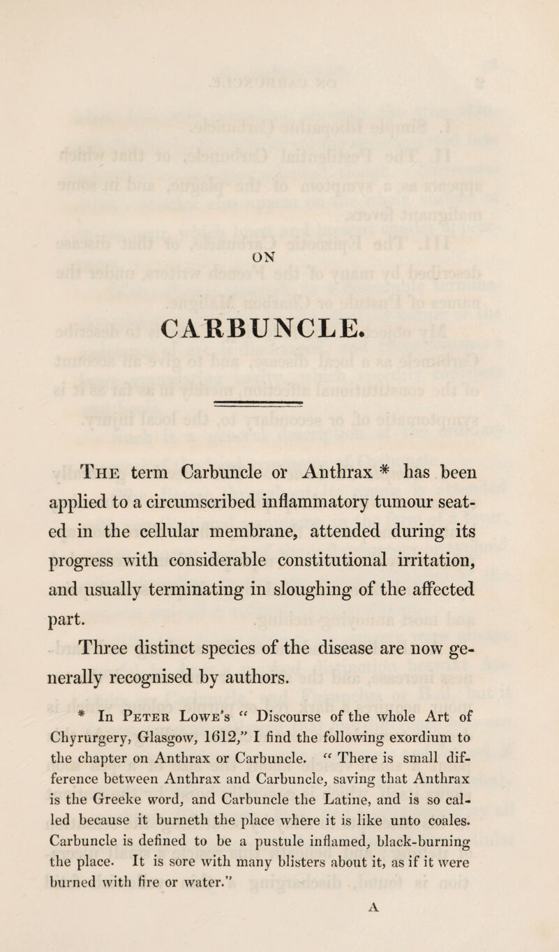 ON CARBUNCLE. The term Carbuncle or Anthrax # has been applied to a circumscribed inflammatory tumour seat¬ ed in the cellular membrane, attended during its progress with considerable constitutional irritation, and usually terminating in sloughing of the affected part. Three distinct species of the disease are now ge¬ nerally recognised by authors. * In Peter Lowe’s “ Discourse of the whole Art of Chyrurgery, Glasgow, 1612,” I find the following exordium to the chapter on Anthrax or Carbuncle. There is small dif¬ ference between Anthrax and Carbuncle, saving that Anthrax is the Greeke word, and Carbuncle the Latine, and is so cal¬ led because it burneth the place where it is like unto coales. Carbuncle is defined to be a pustule inflamed, black-burning the place. It is sore with many blisters about it, as if it were burned with fire or water.” A