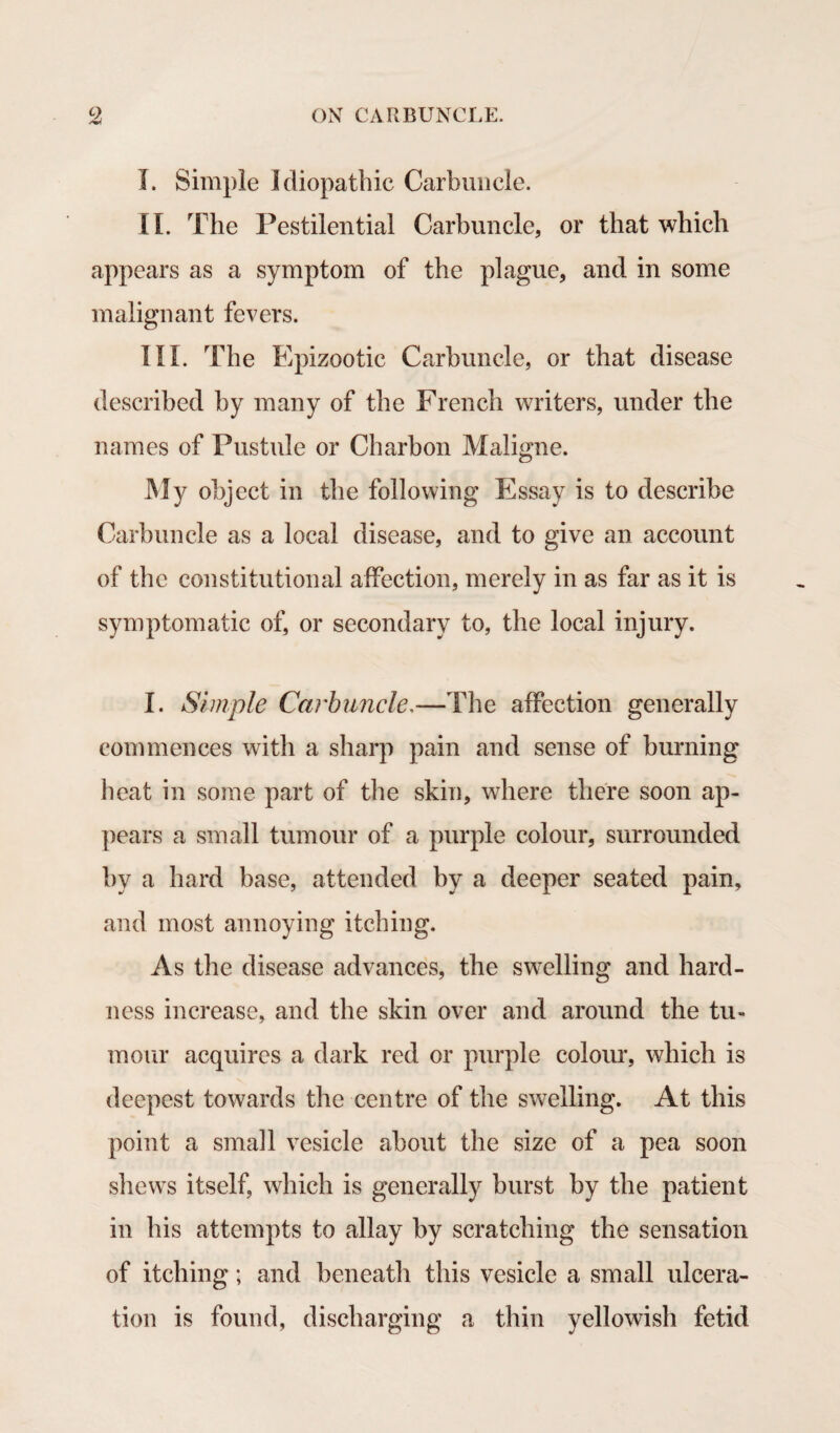 I. Simple Idiopathic Carbuncle. II. The Pestilential Carbuncle, or that which appears as a symptom of the plague, and in some malignant fevers. III. The Epizootic Carbuncle, or that disease described by many of the French writers, under the names of Pustule or Charbon Maligne. My object in the following Essay is to describe Carbuncle as a local disease, and to give an account of the constitutional affection, merely in as far as it is symptomatic of, or secondary to, the local injury. I. Simple Carbuncle.—The affection generally commences with a sharp pain and sense of burning heat in some part of the skin, where there soon ap¬ pears a small tumour of a purple colour, surrounded by a hard base, attended by a deeper seated pain, and most annoying itching. As the disease advances, the swelling and hard¬ ness increase, and the skin over and around the tu¬ mour acquires a dark red or purple colour, which is deepest towards the centre of the swelling. At this point a small vesicle about the size of a pea soon shews itself, which is generally burst by the patient in his attempts to allay by scratching the sensation of itching; and beneath this vesicle a small ulcera¬ tion is found, discharging a thin yellowish fetid