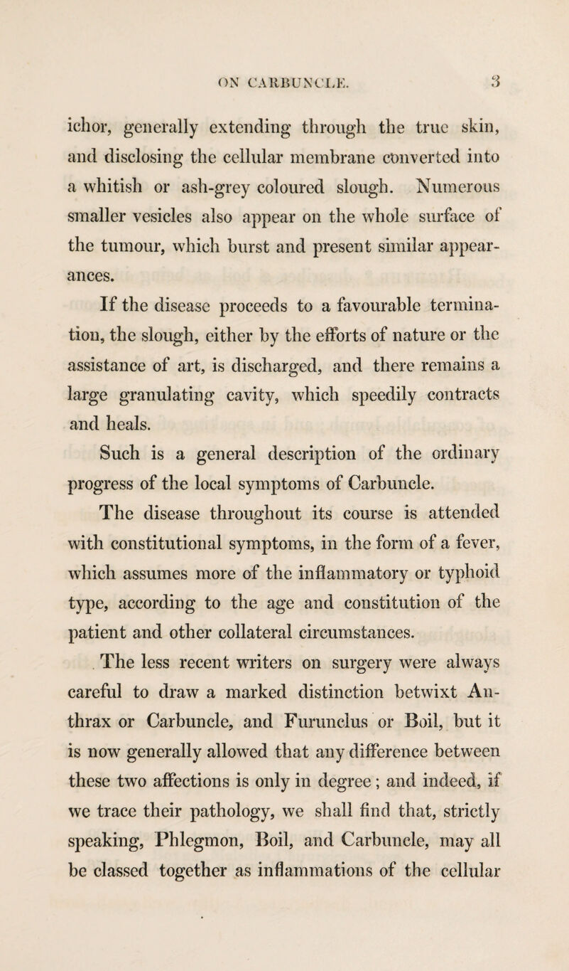 ichor, generally extending through the true skin, and disclosing the cellular membrane converted into a whitish or ash-grey coloured slough. Numerous smaller vesicles also appear on the whole surface of the tumour, which burst and present similar appear¬ ances. If the disease proceeds to a favourable termina¬ tion, the slough, either by the efforts of nature or the assistance of art, is discharged, and there remains a large granulating cavity, which speedily contracts and heals. Such is a general description of the ordinary progress of the local symptoms of Carbuncle. The disease throughout its course is attended with constitutional symptoms, in the form of a fever, which assumes more of the inflammatory or typhoid type, according to the age and constitution of the patient and other collateral circumstances. The less recent writers on surgery were always careful to draw a marked distinction betwixt An¬ thrax or Carbuncle, and Furunclus or Boil, but it is now generally allowed that any difference between these two affections is only in degree; and indeed, if we trace their pathology, we shall find that, strictly speaking, Phlegmon, Boil, and Carbuncle, may all be classed together as inflammations of the cellular