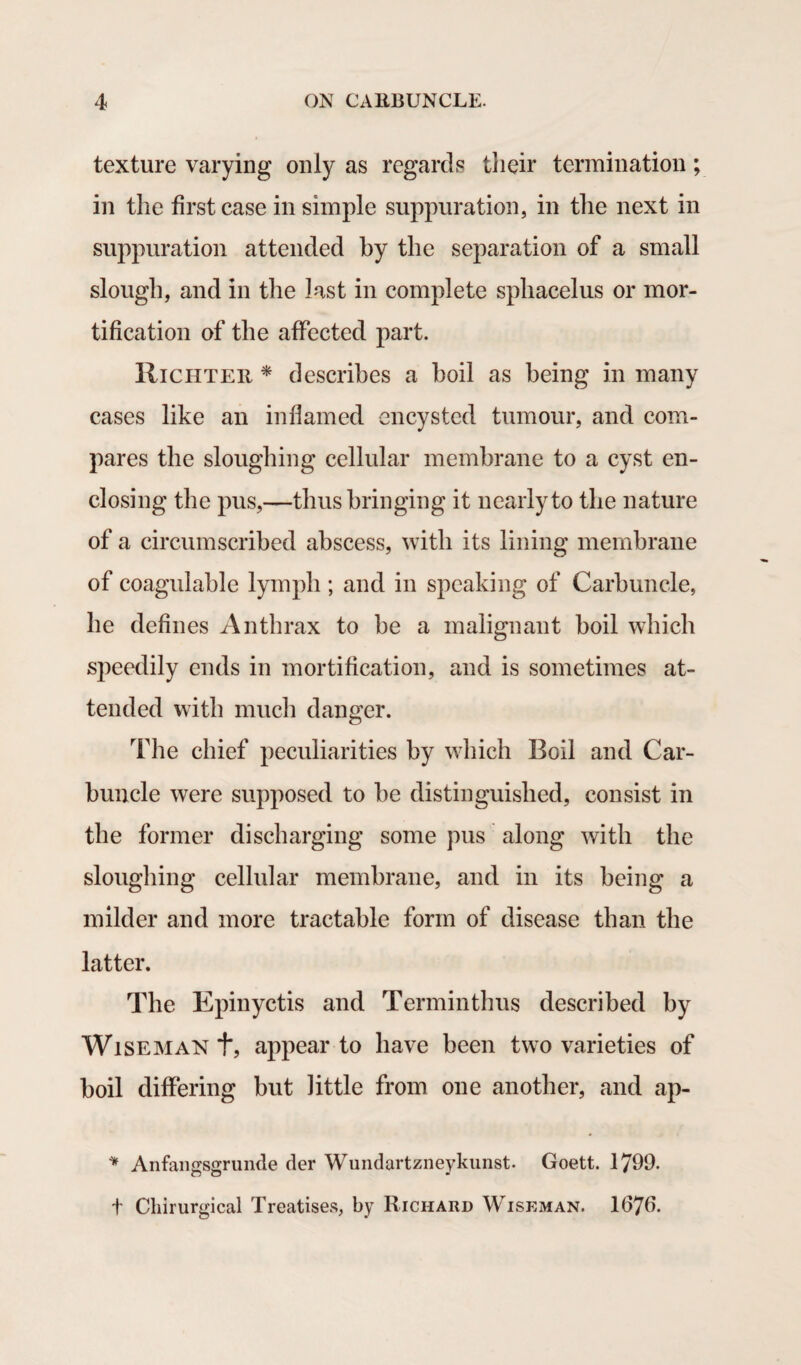 texture varying only as regards their termination; in the first case in simple suppuration, in the next in suppuration attended by the separation of a small slough, and in the last in complete sphacelus or mor¬ tification of the affected part. Richter * describes a boil as being in many cases like an inflamed encysted tumour, and com¬ pares the sloughing cellular membrane to a cyst en¬ closing the pus,—thus bringing it nearly to the nature of a circumscribed abscess, with its lining membrane of coagulable lymph; and in speaking of Carbuncle, he defines Anthrax to be a malignant boil which speedily ends in mortification, and is sometimes at¬ tended with much danger. The chief peculiarities by which Boil and Car¬ buncle were supposed to be distinguished, consist in the former discharging some pus along with the sloughing cellular membrane, and in its being a milder and more tractable form of disease than the latter. The Epinyctis and Terminthus described by Wiseman t, appear to have been two varieties of boil differing but little from one another, and ap- * Anfangsgrunde der Wundartzneykunst. Goett. 1799. t Chirurgical Treatises, by Richard Wiseman. 1679.