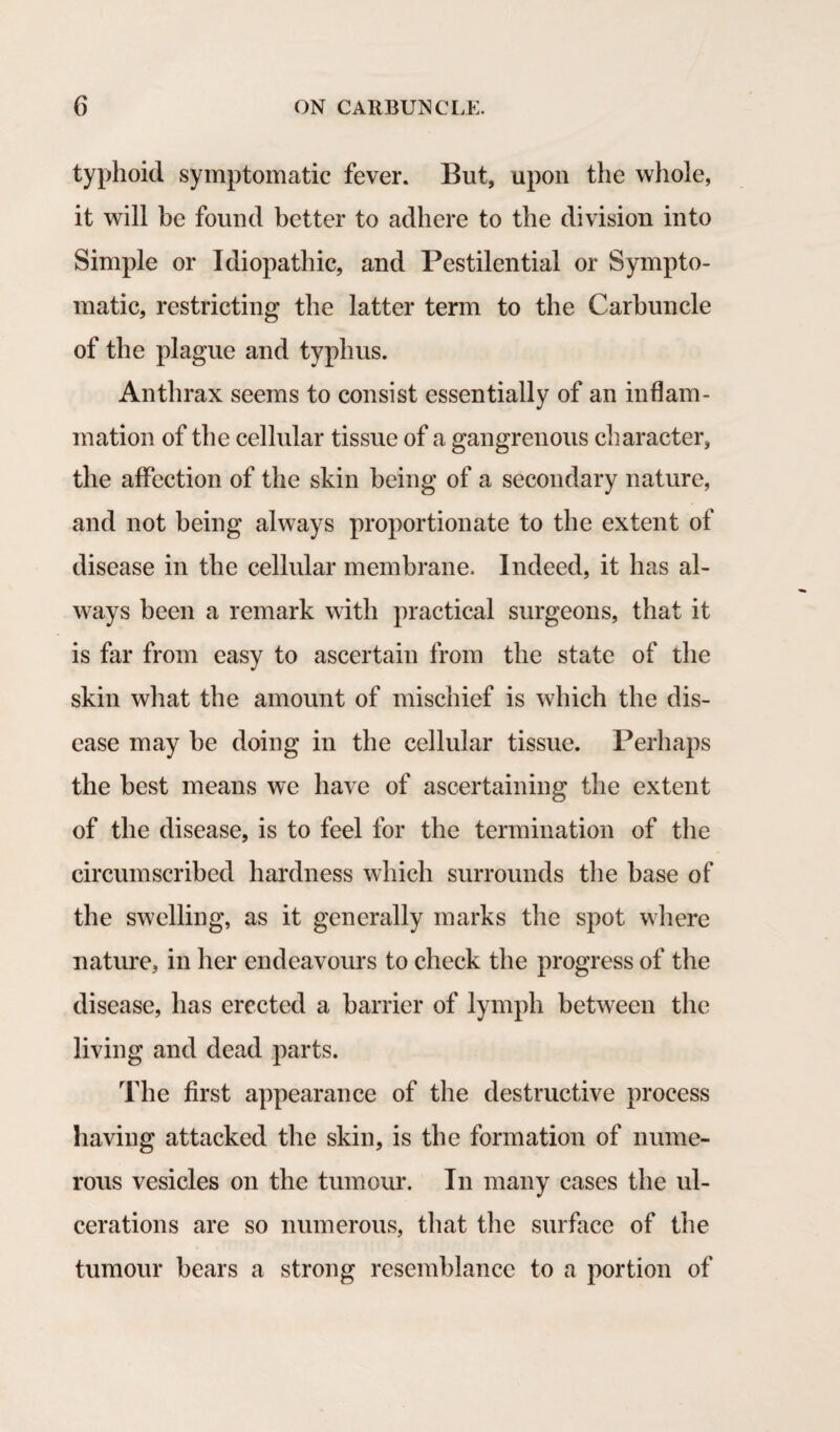 typhoid symptomatic fever. But, upon the whole, it will he found better to adhere to the division into Simple or Idiopathic, and Pestilential or Sympto¬ matic, restricting the latter term to the Carbuncle of the plague and typhus. Anthrax seems to consist essentially of an inflam¬ mation of the cellular tissue of a gangrenous character, the affection of the skin being of a secondary nature, and not being always proportionate to the extent of disease in the cellular membrane. Indeed, it has al¬ ways been a remark with practical surgeons, that it is far from easy to ascertain from the state of the skin what the amount of mischief is which the dis¬ ease may be doing in the cellular tissue. Perhaps the best means we have of ascertaining the extent of the disease, is to feel for the termination of the circumscribed hardness which surrounds the base of the swelling, as it generally marks the spot where nature, in her endeavours to check the progress of the disease, has erected a barrier of lymph between the living and dead parts. The first appearance of the destructive process having attacked the skin, is the formation of nume¬ rous vesicles on the tumour. In many cases the ul¬ cerations are so numerous, that the surface of the tumour bears a strong resemblance to a portion of