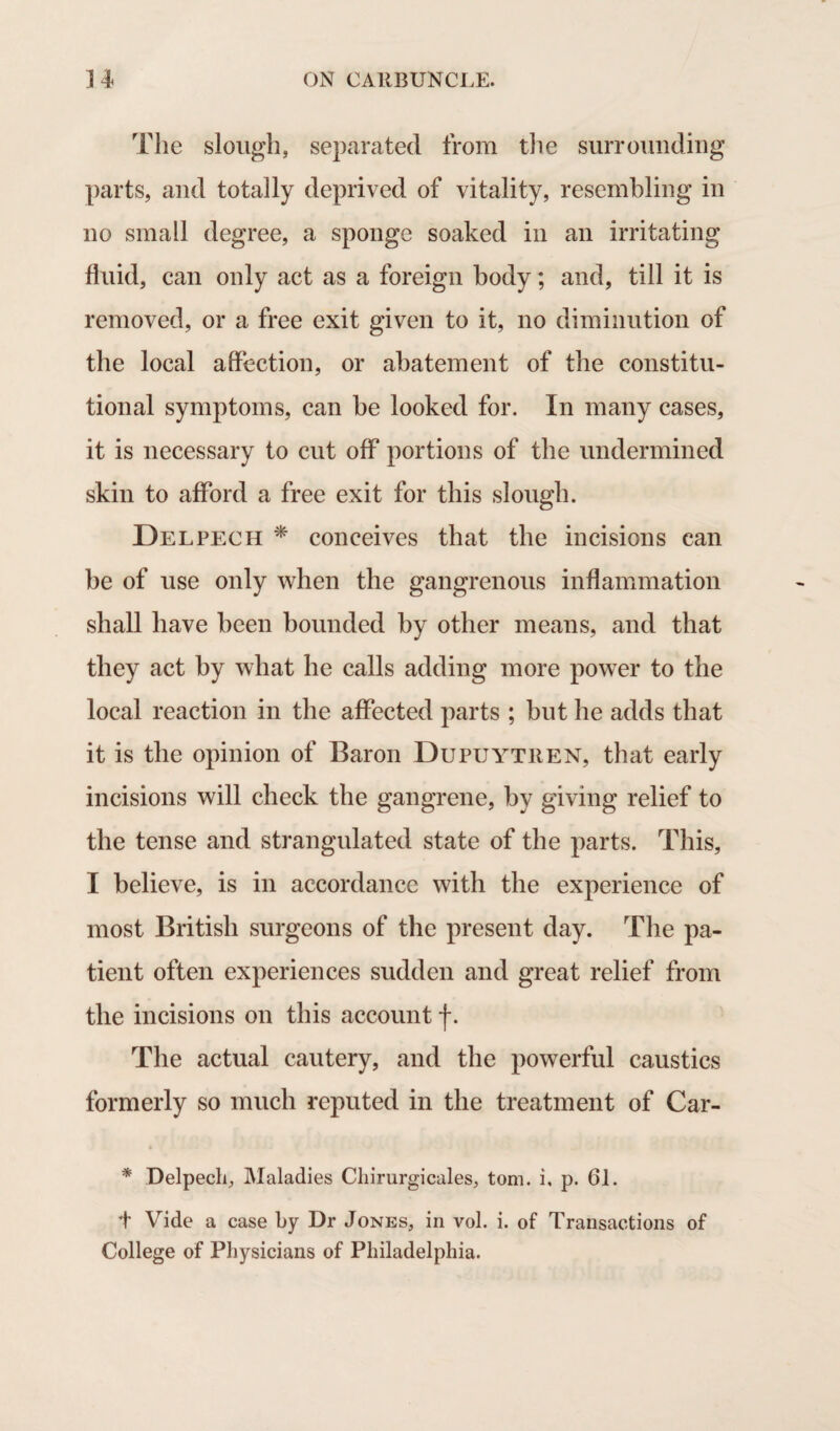 The slough, separated from the surrounding parts, and totally deprived of vitality, resembling in no small degree, a sponge soaked in an irritating fluid, can only act as a foreign body; and, till it is removed, or a free exit given to it, no diminution of the local affection, or abatement of the constitu¬ tional symptoms, can be looked for. In many cases, it is necessary to cut off* portions of the undermined skin to afford a free exit for this slough. Del pec h * conceives that the incisions can be of use only when the gangrenous inflammation shall have been bounded by other means, and that they act by what he calls adding more power to the local reaction in the affected parts ; but he adds that it is the opinion of Baron Dupuytren, that early incisions will check the gangrene, by giving relief to the tense and strangulated state of the parts. This, I believe, is in accordance with the experience of most British surgeons of the present day. The pa¬ tient often experiences sudden and great relief from the incisions on this account f. The actual cautery, and the powerful caustics formerly so much reputed in the treatment of Car- * Delpech, Maladies Chirurgicales, tom. i, p. 61. t Vide a case by Dr Jones, in vol. i. of Transactions of College of Physicians of Philadelphia.