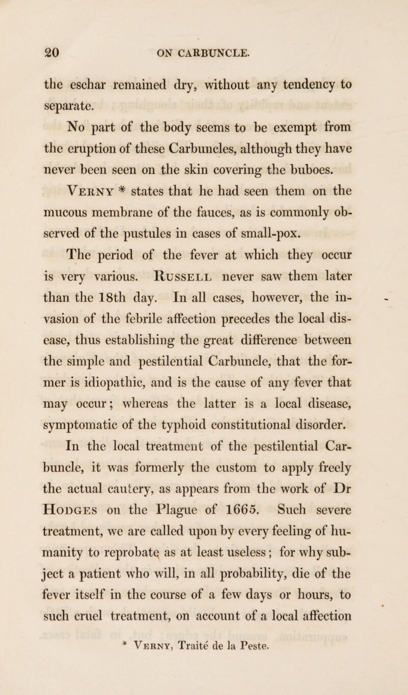 the eschar remained dry, without any tendency to separate. No part of the body seems to he exempt from the eruption of these Carbuncles, although they have never been seen on the skin covering the buboes. Verny * states that he had seen them on the mucous membrane of the fauces, as is commonly ob¬ served of the pustules in cases of small-pox. The period of the fever at which they occur is very various. Russell never saw them later than the 18th day. In all cases, however, the in¬ vasion of the febrile affection precedes the local dis¬ ease, thus establishing the great difference between the simple and pestilential Carbuncle, that the for¬ mer is idiopathic, and is the cause of any fever that may occur; whereas the latter is a local disease, symptomatic of the typhoid constitutional disorder. In the local treatment of the pestilential Car¬ buncle, it was formerly the custom to apply freely the actual cautery, as appears from the work of Dr Hodges on the Plague of 1665. Such severe treatment, we are called upon by every feeling of hu¬ manity to reprobate as at least useless; for why sub¬ ject a patient who will, in all probability, die of the fever itself in the course of a few days or hours, to such cruel treatment, on account of a local affection * Verny, Traite de la Peste.