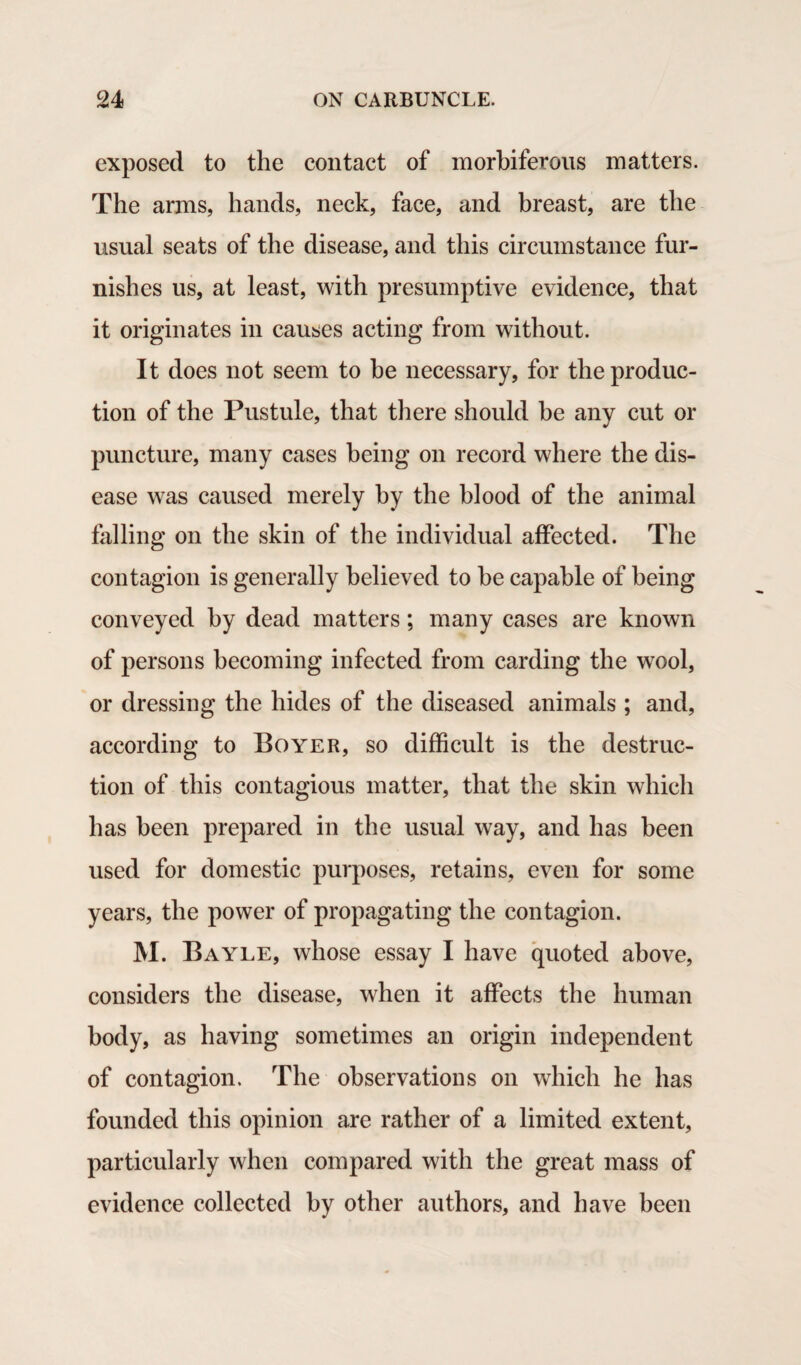 exposed to the contact of morbiferous matters. The arms, hands, neck, face, and breast, are the usual seats of the disease, and this circumstance fur¬ nishes us, at least, with presumptive evidence, that it originates in causes acting from without. It does not seem to be necessary, for the produc¬ tion of the Pustule, that there should be any cut or puncture, many cases being on record where the dis¬ ease was caused merely by the blood of the animal falling on the skin of the individual affected. The contagion is generally believed to be capable of being conveyed by dead matters; many cases are known of persons becoming infected from carding the wool, or dressing the hides of the diseased animals ; and, according to Boyer, so difficult is the destruc¬ tion of this contagious matter, that the skin which has been prepared in the usual way, and has been used for domestic purposes, retains, even for some years, the power of propagating the contagion. M. Bayle, whose essay I have quoted above, considers the disease, when it affects the human body, as having sometimes an origin independent of contagion. The observations on which he has founded this opinion are rather of a limited extent, particularly when compared with the great mass of evidence collected by other authors, and have been