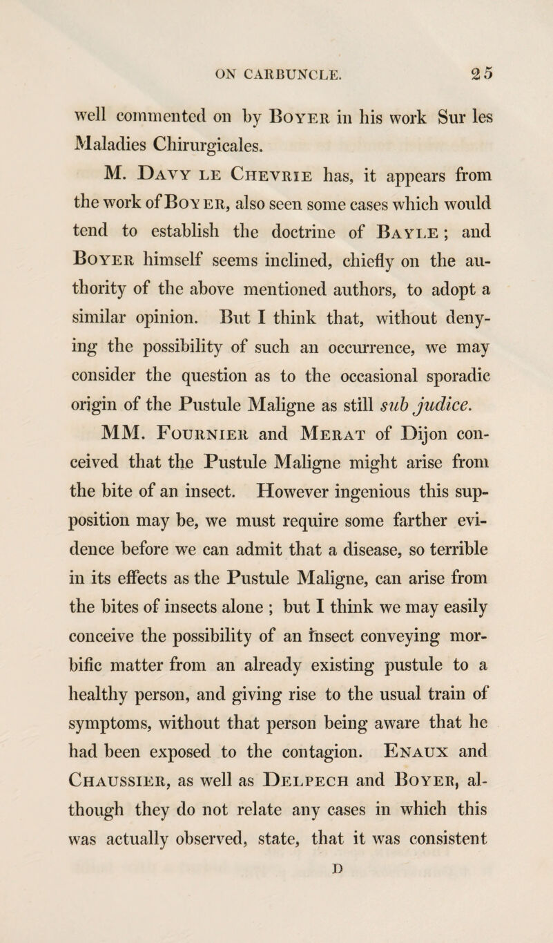 well commented on by Boyer in his work Sur les Maladies Chirurgicales. M. Davy le Cheyrie has, it appears from the work of Boy er, also seen some cases which would tend to establish the doctrine of Bayle ; and Boyer himself seems inclined, chiefly on the au¬ thority of the above mentioned authors, to adopt a similar opinion. But I think that, without deny¬ ing the possibility of such an occurrence, we may consider the question as to the occasional sporadic origin of the Pustule Maligne as still sub judice. MM. Fournier and Merat of Dijon con¬ ceived that the Pustule Maligne might arise from the bite of an insect. However ingenious this sup¬ position may be, we must require some farther evi¬ dence before we can admit that a disease, so terrible in its effects as the Pustule Maligne, can arise from the bites of insects alone ; but I think we may easily conceive the possibility of an Insect conveying mor¬ bific matter from an already existing pustule to a healthy person, and giving rise to the usual train of symptoms, without that person being aware that he had been exposed to the contagion. Enaux and Chaussier, as well as Delpech and Boyer, al¬ though they do not relate any cases in which this was actually observed, state, that it was consistent D