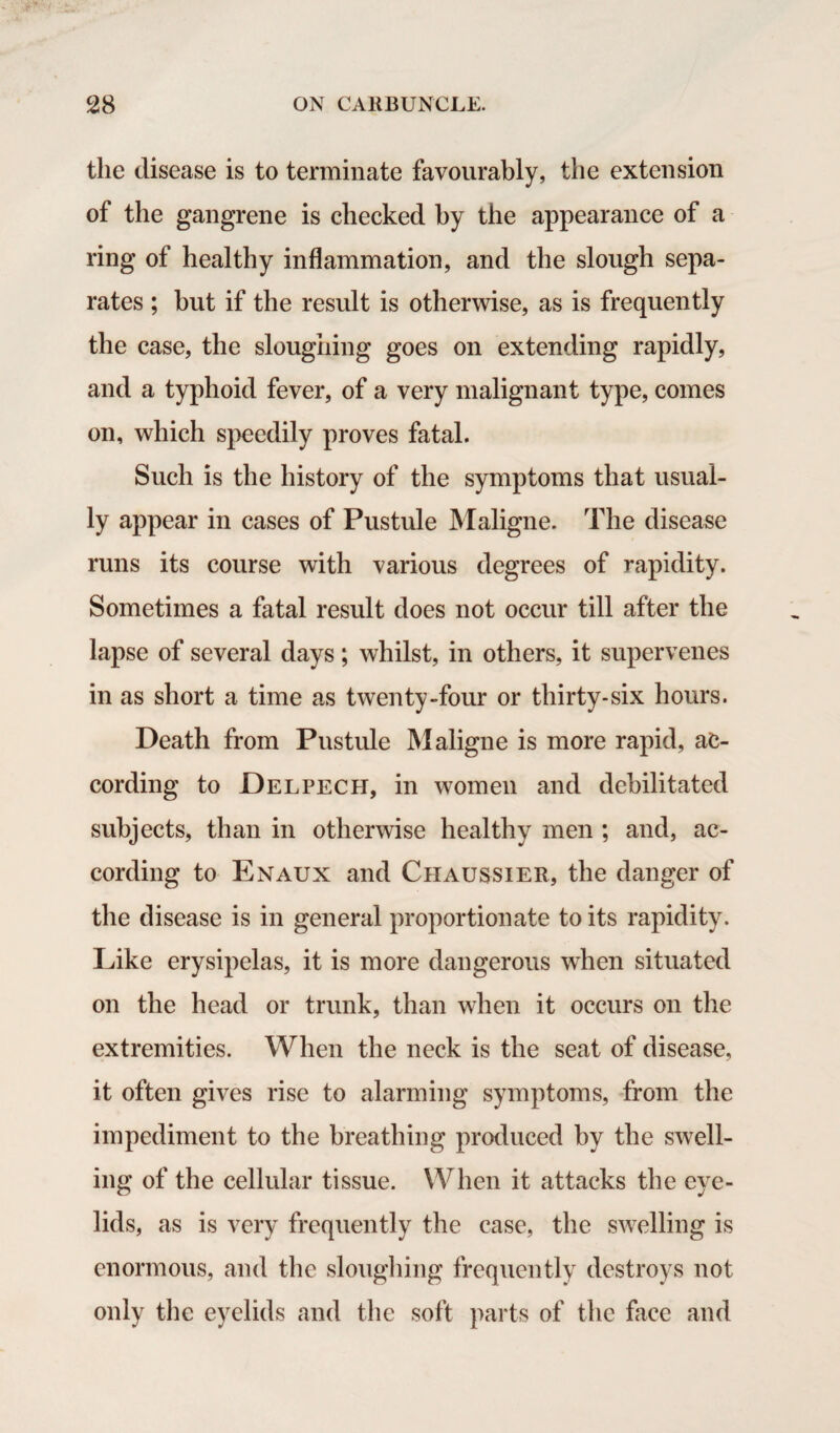 the disease is to terminate favourably, the extension of the gangrene is checked by the appearance of a ring of healthy inflammation, and the slough sepa¬ rates ; but if the result is otherwise, as is frequently the case, the sloughing goes on extending rapidly, and a typhoid fever, of a very malignant type, comes on, which speedily proves fatal. Such is the history of the symptoms that usual¬ ly appear in cases of Pustule Maligne. The disease runs its course with various degrees of rapidity. Sometimes a fatal result does not occur till after the lapse of several days; whilst, in others, it supervenes in as short a time as twenty-four or thirty-six hours. Death from Pustule Maligne is more rapid, ac¬ cording to Del pec H, in women and debilitated subjects, than in otherwise healthy men ; and, ac¬ cording to Enaux and Chaussier, the danger of the disease is in general proportionate to its rapidity. Like erysipelas, it is more dangerous when situated on the head or trunk, than when it occurs on the extremities. When the neck is the seat of disease, it often gives rise to alarming symptoms, from the impediment to the breathing produced by the swell¬ ing of the cellular tissue. When it attacks the eye¬ lids, as is very frequently the case, the swelling is enormous, and the sloughing frequently destroys not only the eyelids and the soft parts of the face and