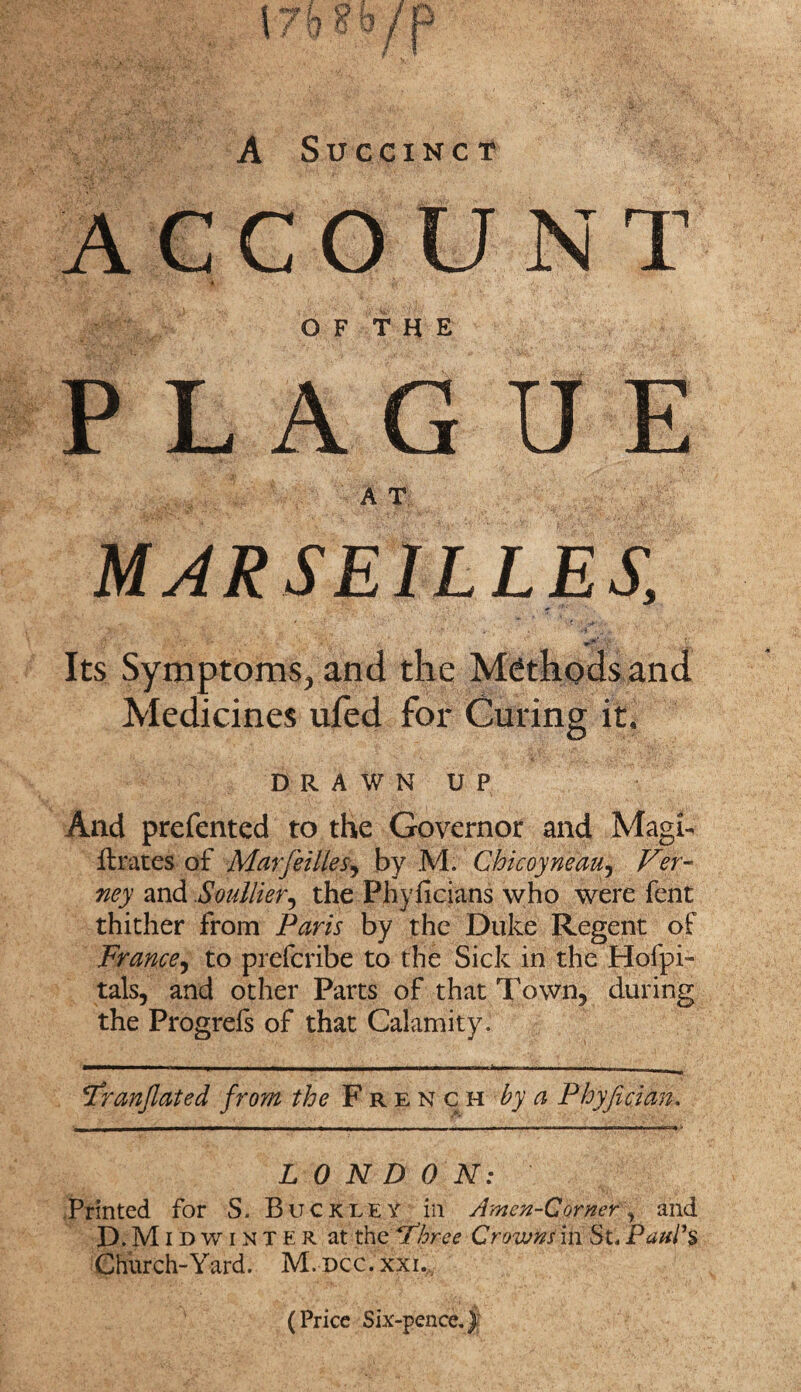 A Succinct ACCOUNT O F T H E PLAGUE A T MARSEILLES, * - .1 •*■■■• ; ' Xts.iL Xi y * - A'* ’ • H - j* Its Symptoms, and the Methods and Medicines ufed for Curing it. D R A W N U P And prefented to the Governor and Magi- ft races of Mar fettles, by M. Chicoyneau, Ver- ney and Soullier, the Phyficians who were fent thither from Paris by the Duke Regent of France, to prefcribe to the Sick in the Hofpi- tals, and other Parts of that Town, during the Progrefs of that Calamity. Fran fated from the French by a Phyfician, LONDON: Printed for S. Buckley ill Amen-Corner, and D.Mid winter at the Fhree Crowns in St, Paul's Church-Yard. M.dcc.xxi. (Price Six-pence.)