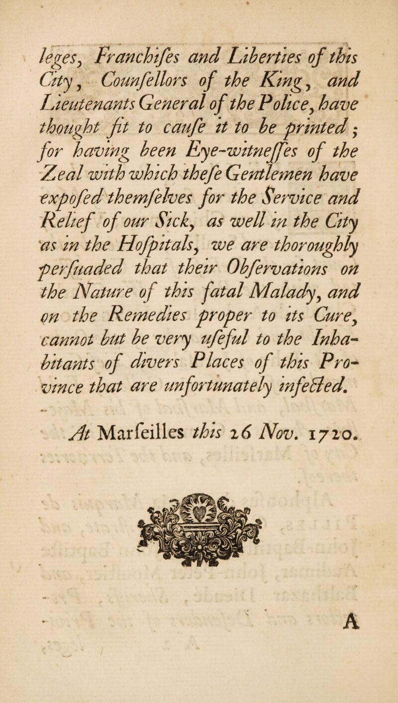 leges, Franchifes and 'Liberties of this City, Counfellors of the King, and Lieutenants General of the Police, have thought fit to caufe it to be printed; for having been Eye-witneffes of the Zeal with which thefe Gentlemen have expofed themfelves for the Service and Relief of our Sick, as well in the City as m the Hofpitals, we are thoroughly perfuaded that their Obfervations on the Nature of this fatal Malady, and on the Remedies proper to its Cure, cannot but be very ufeful to the Inha¬ bitants of divers Places of this Pro¬ vince that are unfortunately infeBed. At Marfeilles this z6 Nov. 1720. A