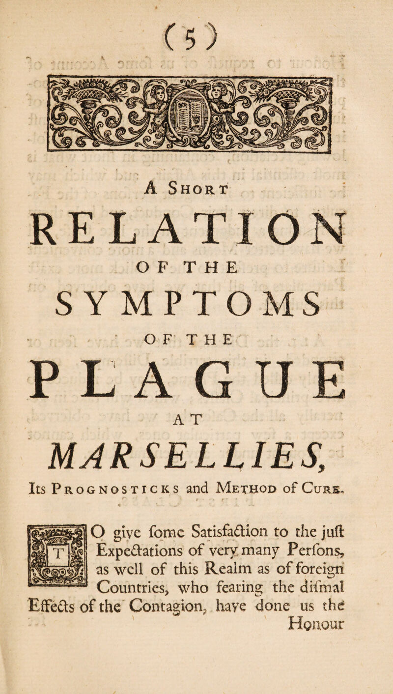 c A Short O F T H E SYMPTOMS OF THE PLAGUE A T MAR SELLIES, Its Prognosticks and Method of Cure. r • - * - r - - * c ^ v ; u UjV O give fome Satisfadion to the juft Expedations of very many Perfons, as well of this Realm as of foreign Countries, who fear ins; the difmat Effeds of the Contagion, have done us the Honour